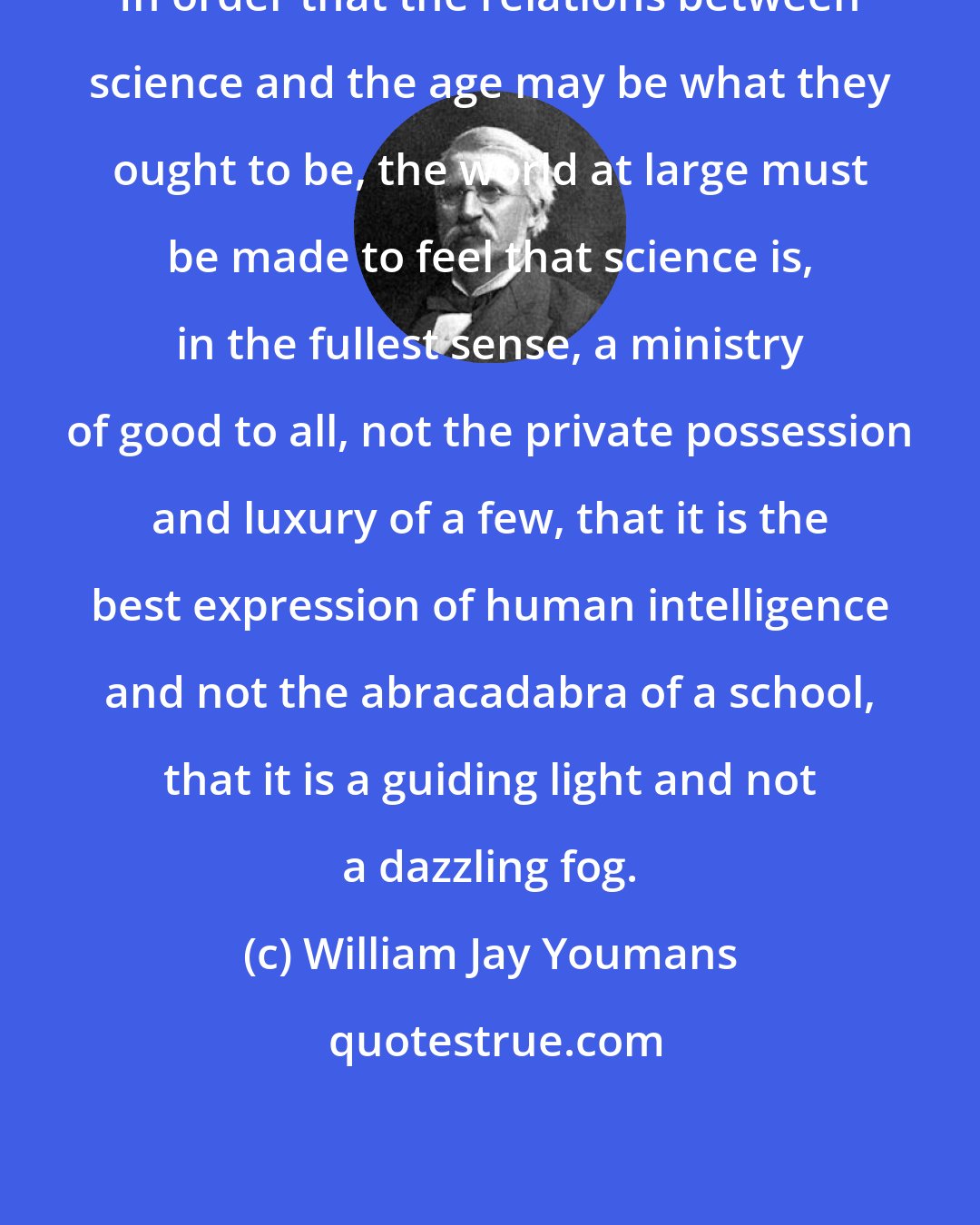 William Jay Youmans: In order that the relations between science and the age may be what they ought to be, the world at large must be made to feel that science is, in the fullest sense, a ministry of good to all, not the private possession and luxury of a few, that it is the best expression of human intelligence and not the abracadabra of a school, that it is a guiding light and not a dazzling fog.