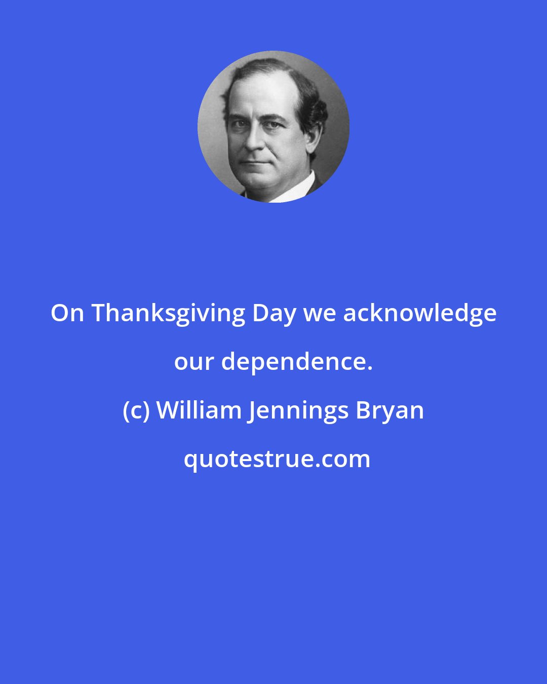 William Jennings Bryan: On Thanksgiving Day we acknowledge our dependence.