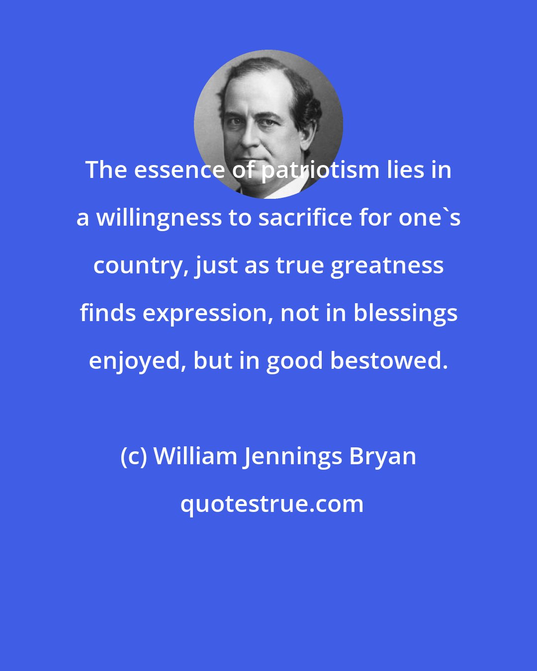 William Jennings Bryan: The essence of patriotism lies in a willingness to sacrifice for one's country, just as true greatness finds expression, not in blessings enjoyed, but in good bestowed.