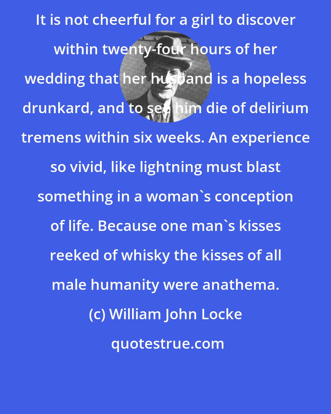 William John Locke: It is not cheerful for a girl to discover within twenty-four hours of her wedding that her husband is a hopeless drunkard, and to see him die of delirium tremens within six weeks. An experience so vivid, like lightning must blast something in a woman's conception of life. Because one man's kisses reeked of whisky the kisses of all male humanity were anathema.