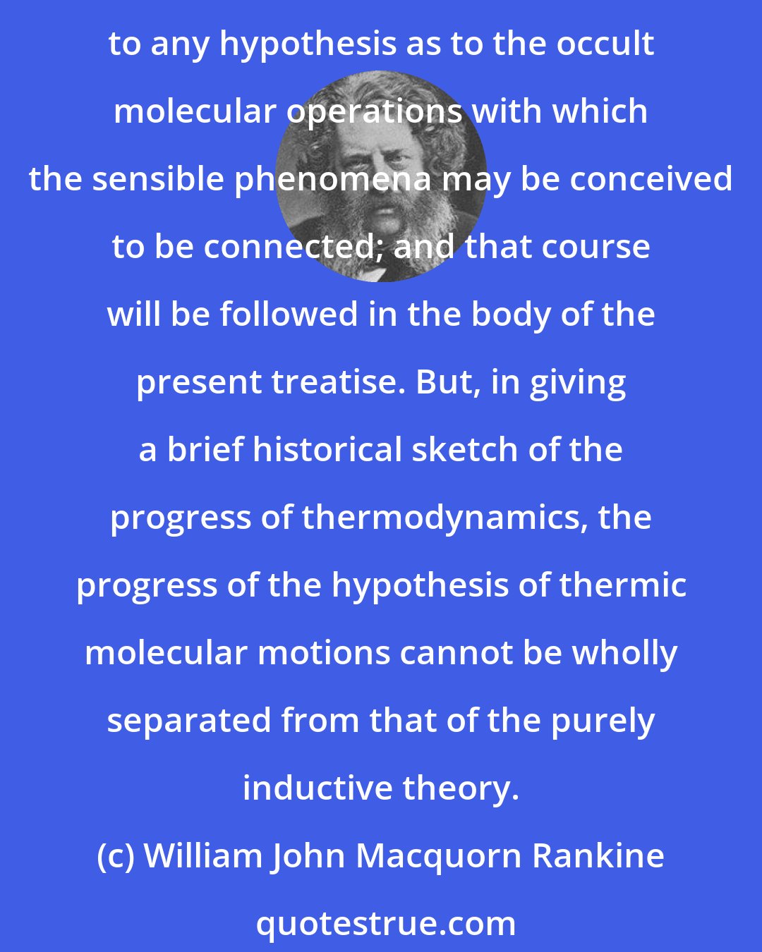 William John Macquorn Rankine: It is possible to express the laws of thermodynamics in the form of independent principles , deduced by induction from the facts of observation and experiment, without reference to any hypothesis as to the occult molecular operations with which the sensible phenomena may be conceived to be connected; and that course will be followed in the body of the present treatise. But, in giving a brief historical sketch of the progress of thermodynamics, the progress of the hypothesis of thermic molecular motions cannot be wholly separated from that of the purely inductive theory.