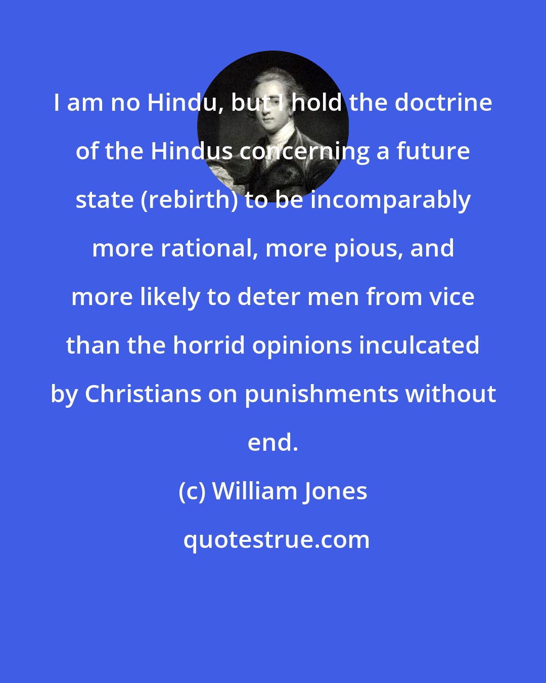 William Jones: I am no Hindu, but I hold the doctrine of the Hindus concerning a future state (rebirth) to be incomparably more rational, more pious, and more likely to deter men from vice than the horrid opinions inculcated by Christians on punishments without end.