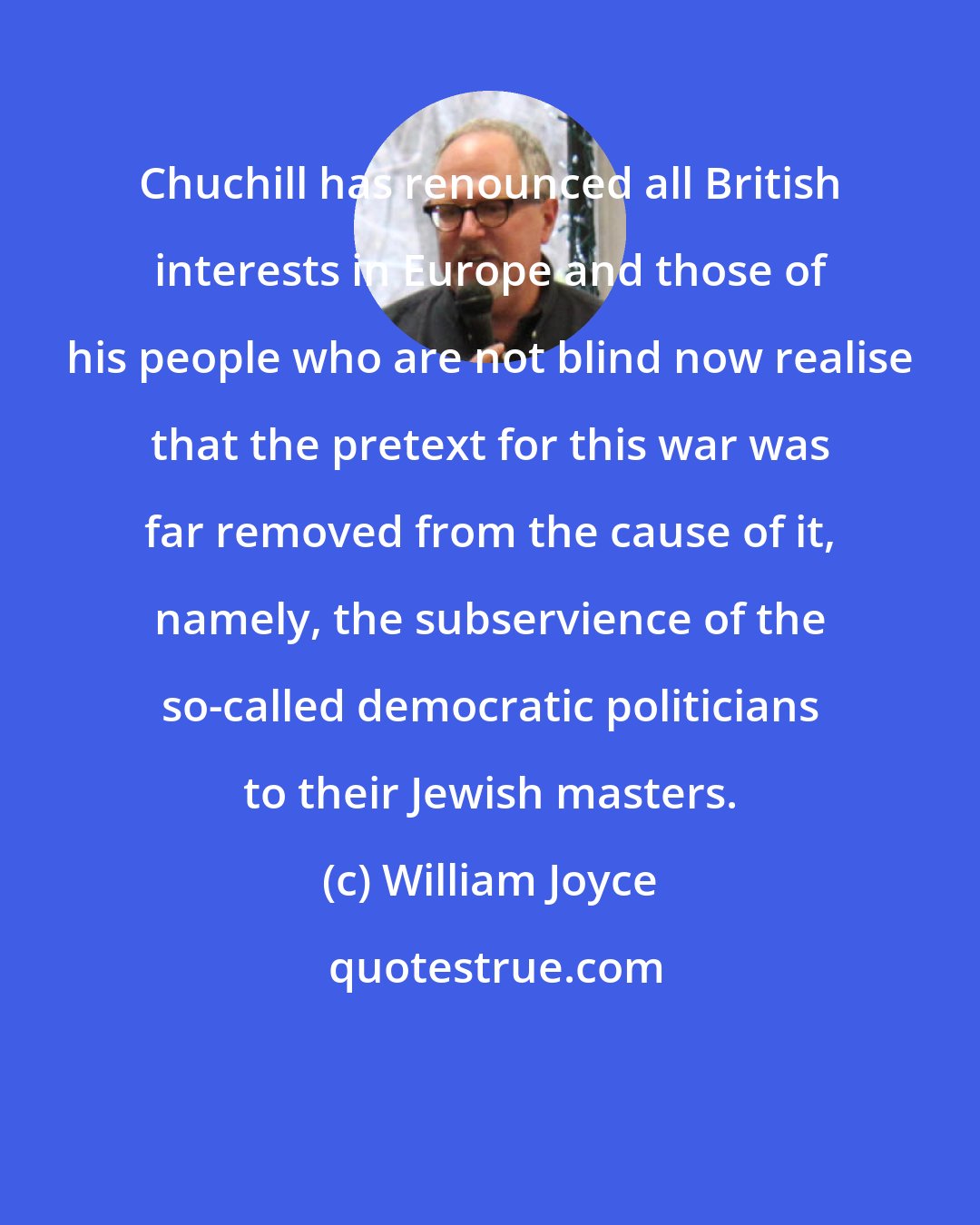 William Joyce: Chuchill has renounced all British interests in Europe and those of his people who are not blind now realise that the pretext for this war was far removed from the cause of it, namely, the subservience of the so-called democratic politicians to their Jewish masters.