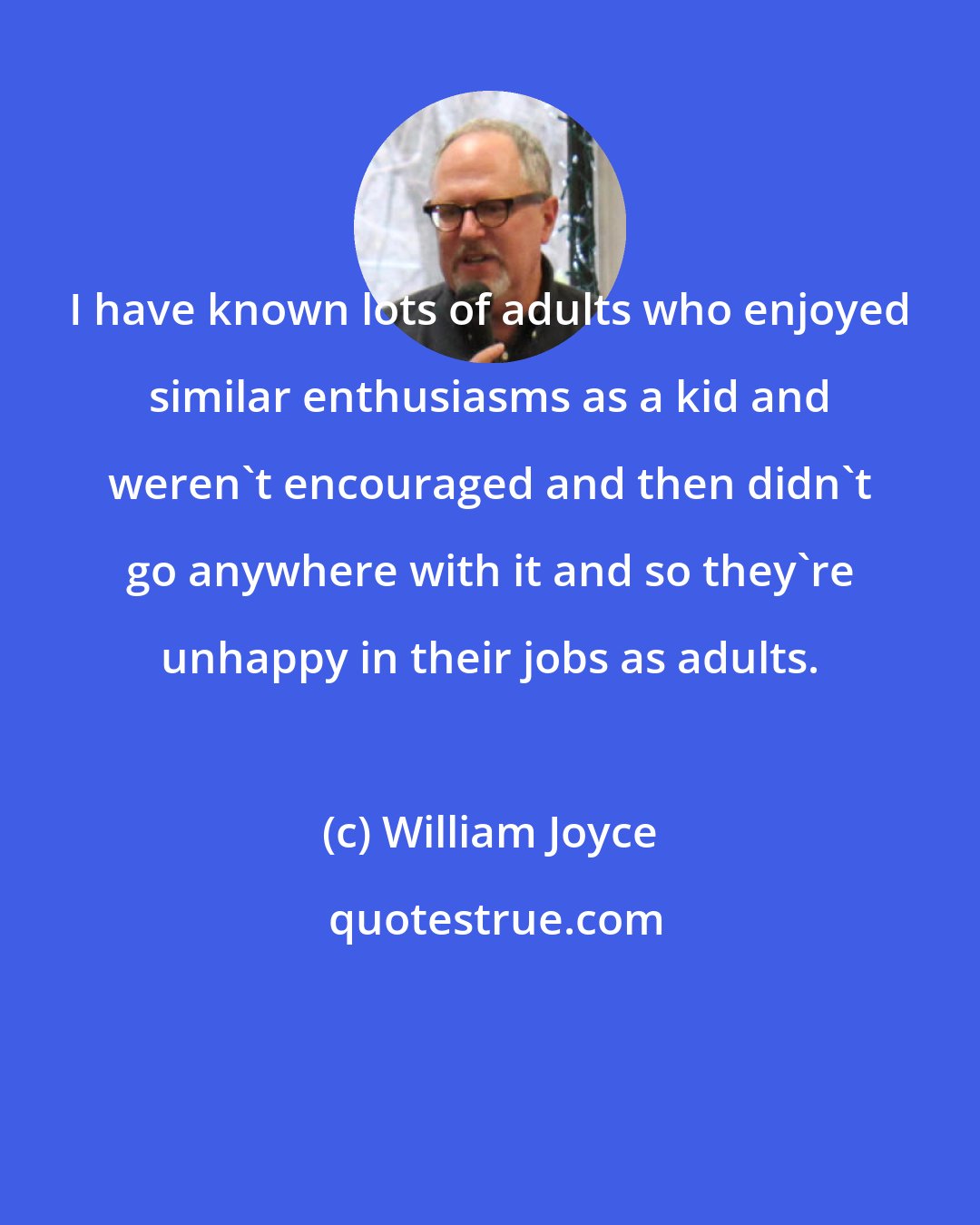 William Joyce: I have known lots of adults who enjoyed similar enthusiasms as a kid and weren't encouraged and then didn't go anywhere with it and so they're unhappy in their jobs as adults.