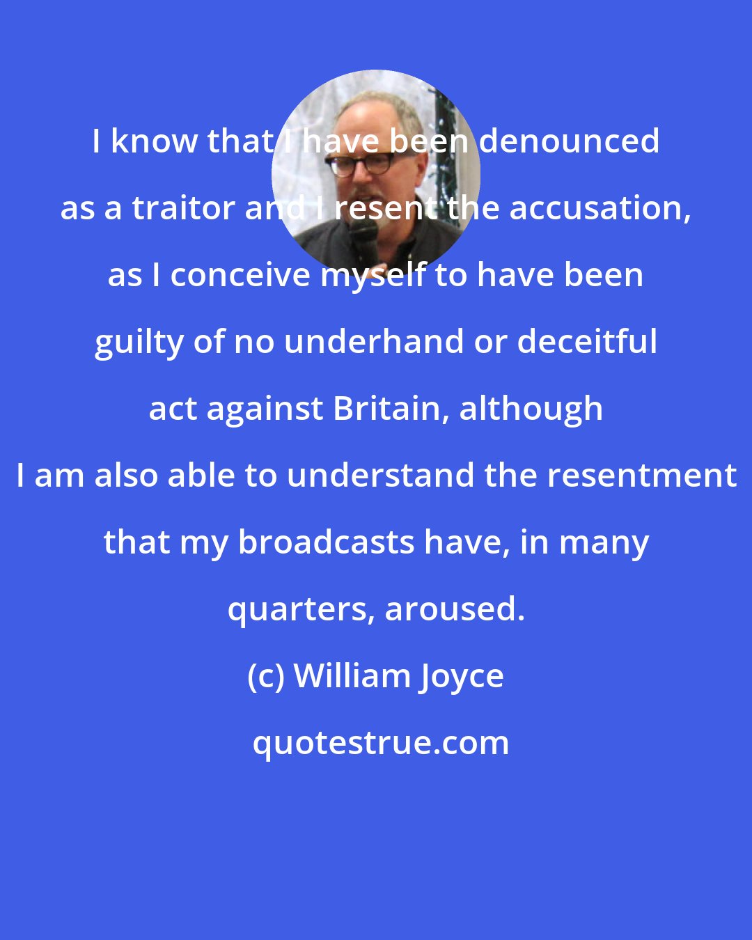 William Joyce: I know that I have been denounced as a traitor and I resent the accusation, as I conceive myself to have been guilty of no underhand or deceitful act against Britain, although I am also able to understand the resentment that my broadcasts have, in many quarters, aroused.
