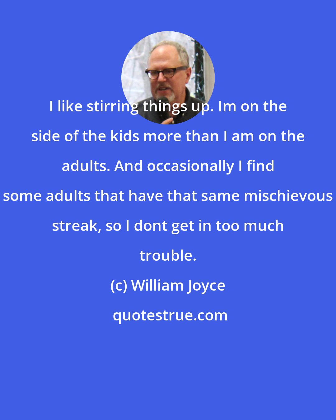 William Joyce: I like stirring things up. Im on the side of the kids more than I am on the adults. And occasionally I find some adults that have that same mischievous streak, so I dont get in too much trouble.