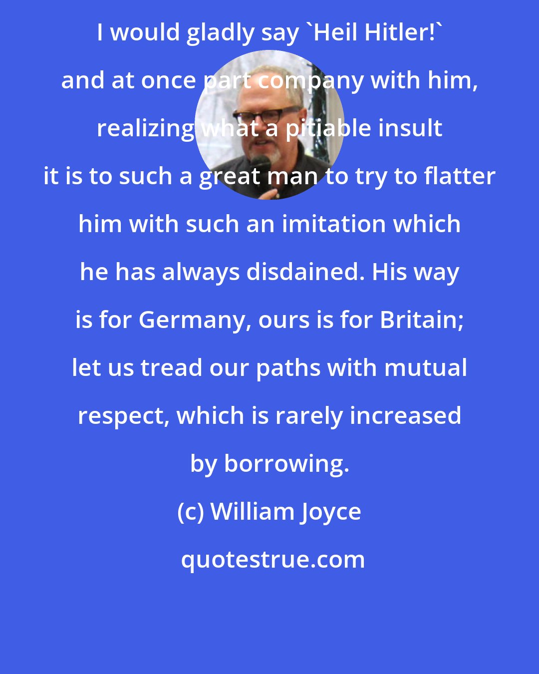 William Joyce: I would gladly say 'Heil Hitler!' and at once part company with him, realizing what a pitiable insult it is to such a great man to try to flatter him with such an imitation which he has always disdained. His way is for Germany, ours is for Britain; let us tread our paths with mutual respect, which is rarely increased by borrowing.