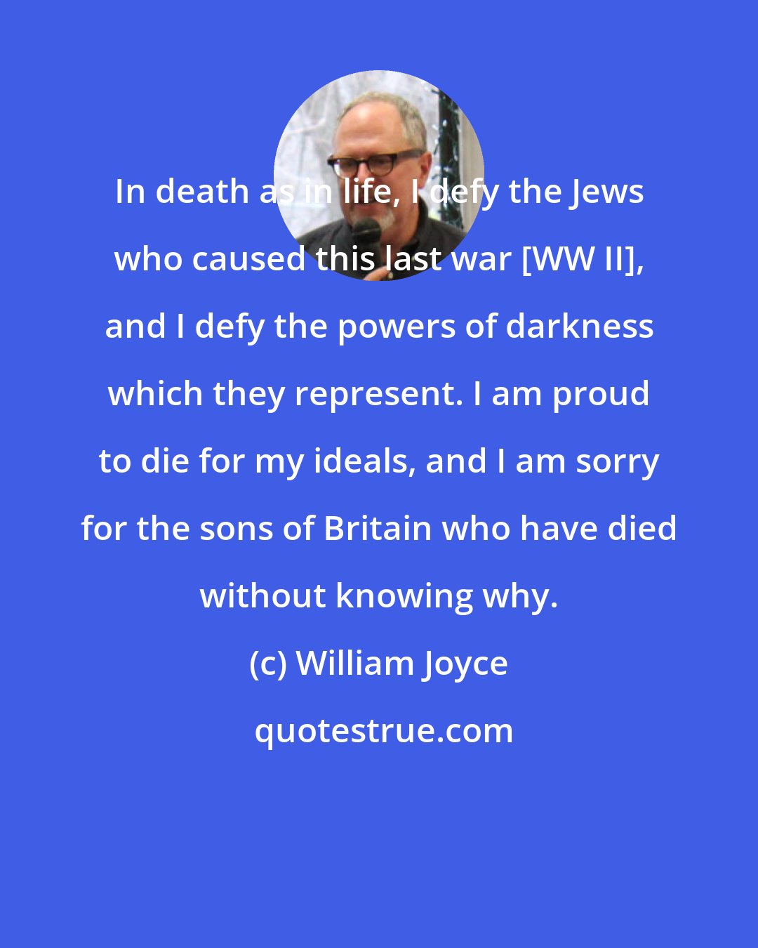 William Joyce: In death as in life, I defy the Jews who caused this last war [WW II], and I defy the powers of darkness which they represent. I am proud to die for my ideals, and I am sorry for the sons of Britain who have died without knowing why.