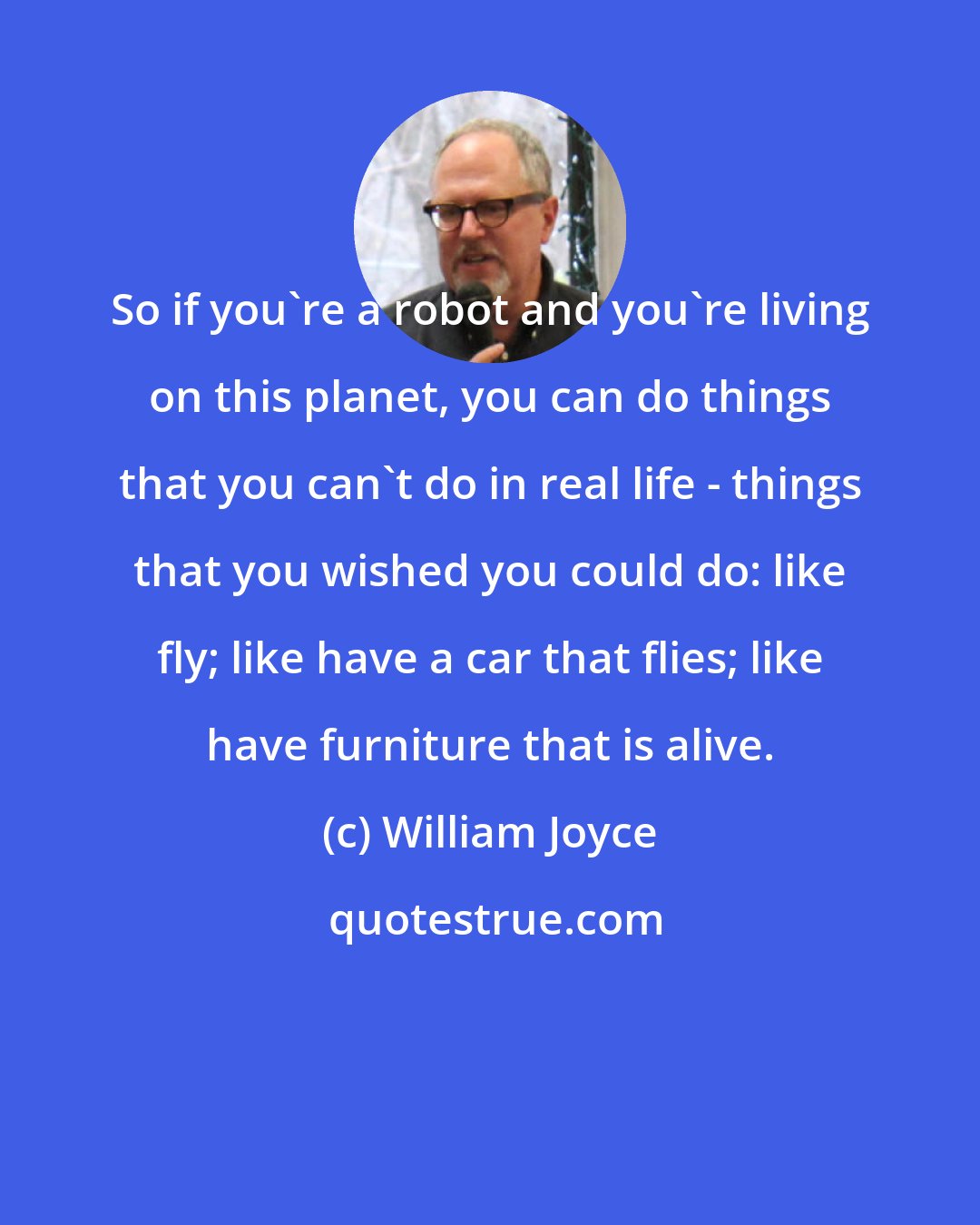 William Joyce: So if you're a robot and you're living on this planet, you can do things that you can't do in real life - things that you wished you could do: like fly; like have a car that flies; like have furniture that is alive.