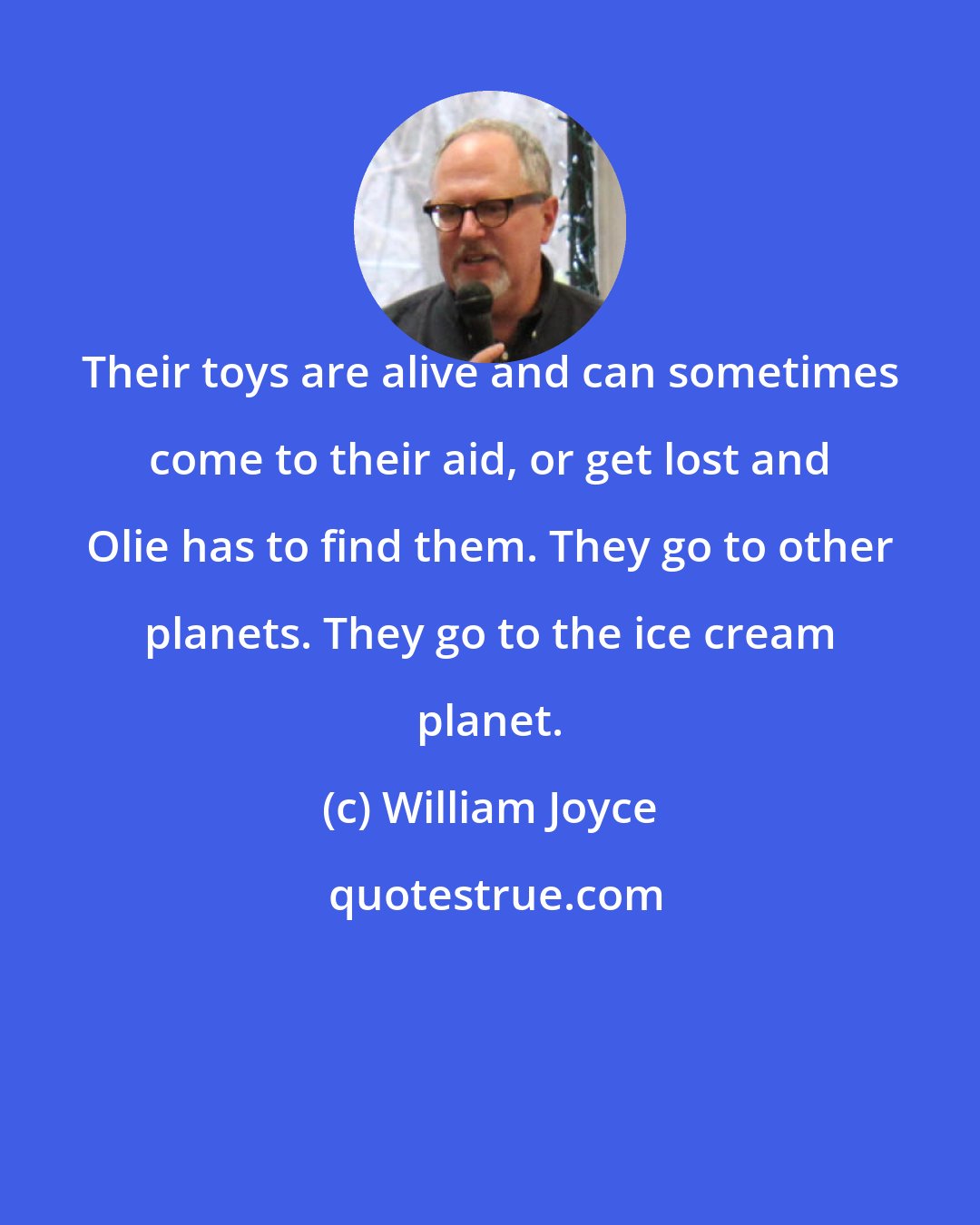 William Joyce: Their toys are alive and can sometimes come to their aid, or get lost and Olie has to find them. They go to other planets. They go to the ice cream planet.