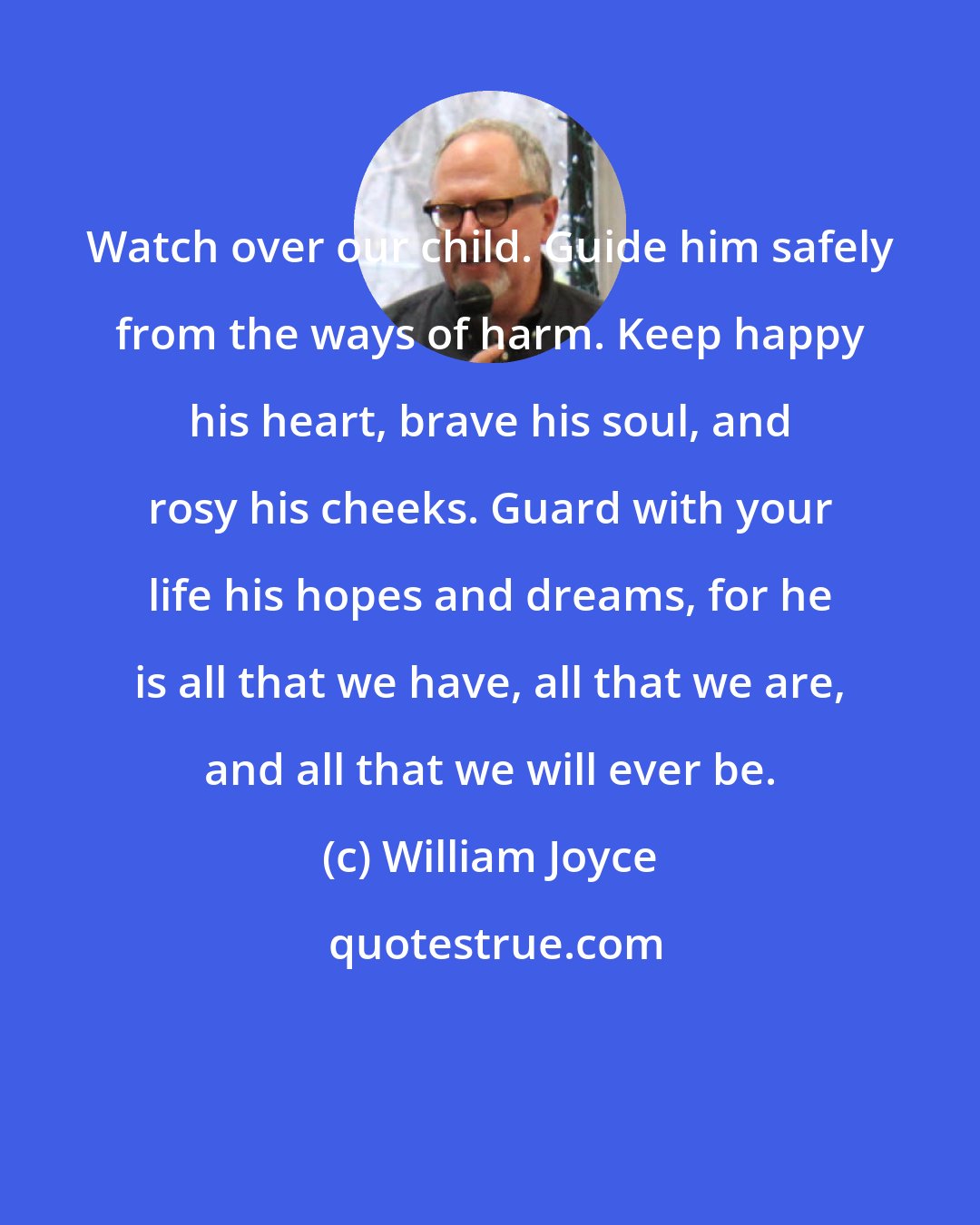 William Joyce: Watch over our child. Guide him safely from the ways of harm. Keep happy his heart, brave his soul, and rosy his cheeks. Guard with your life his hopes and dreams, for he is all that we have, all that we are, and all that we will ever be.