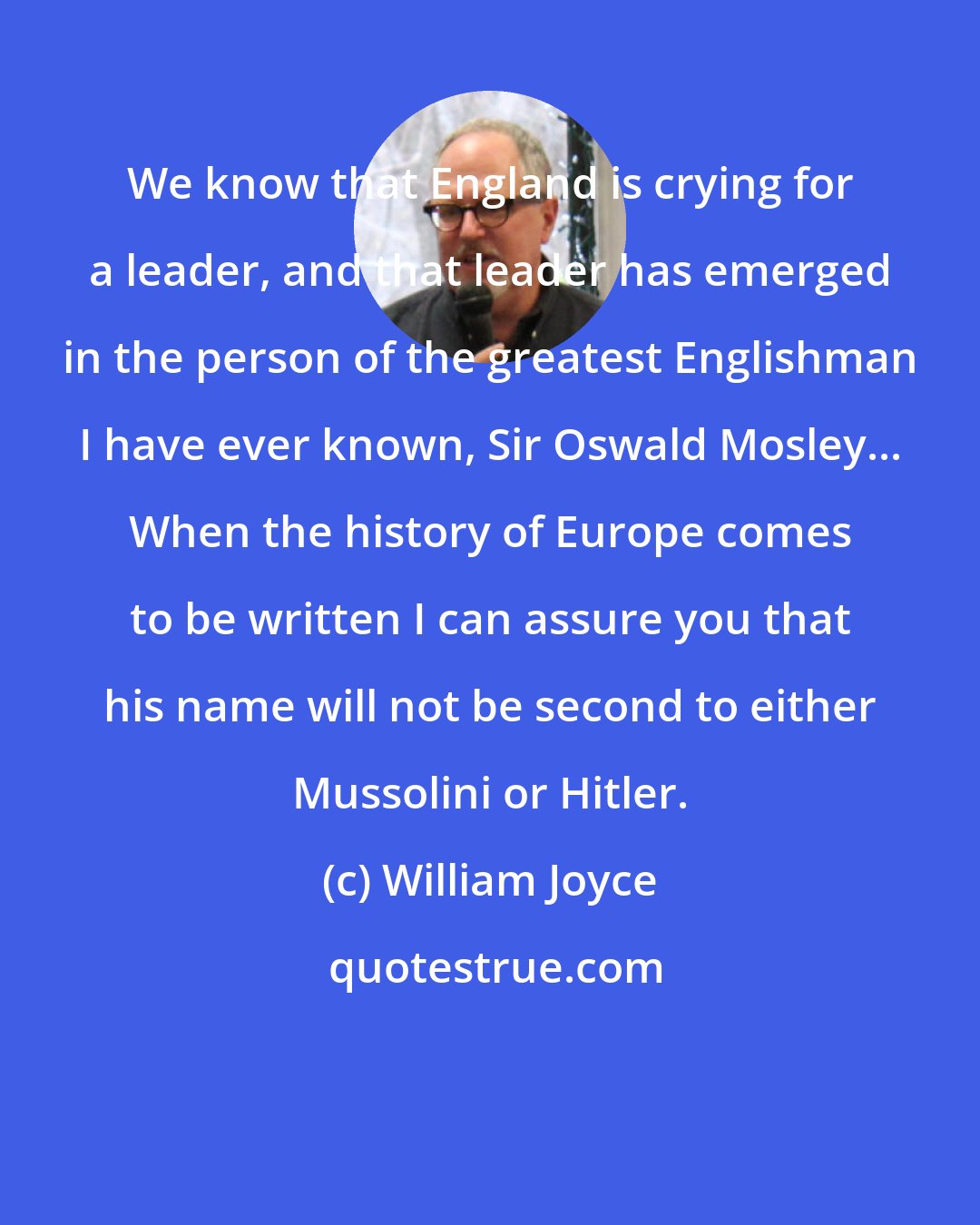 William Joyce: We know that England is crying for a leader, and that leader has emerged in the person of the greatest Englishman I have ever known, Sir Oswald Mosley... When the history of Europe comes to be written I can assure you that his name will not be second to either Mussolini or Hitler.