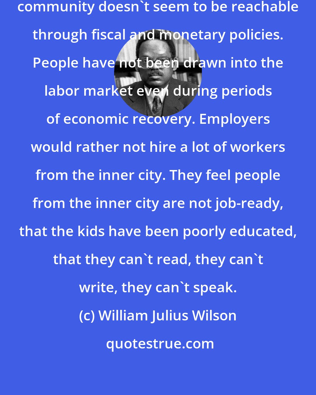 William Julius Wilson: A lot of joblessness in the black community doesn't seem to be reachable through fiscal and monetary policies. People have not been drawn into the labor market even during periods of economic recovery. Employers would rather not hire a lot of workers from the inner city. They feel people from the inner city are not job-ready, that the kids have been poorly educated, that they can't read, they can't write, they can't speak.