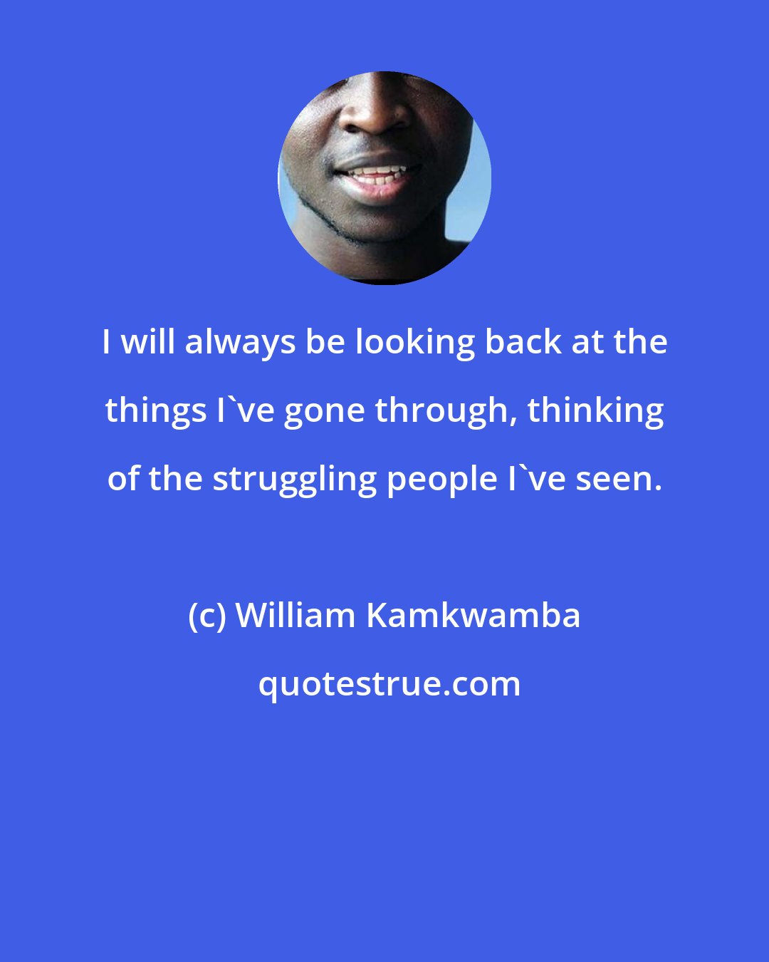 William Kamkwamba: I will always be looking back at the things I've gone through, thinking of the struggling people I've seen.