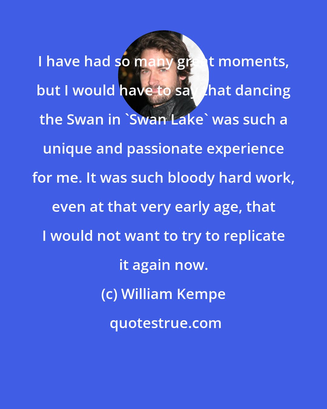 William Kempe: I have had so many great moments, but I would have to say that dancing the Swan in 'Swan Lake' was such a unique and passionate experience for me. It was such bloody hard work, even at that very early age, that I would not want to try to replicate it again now.