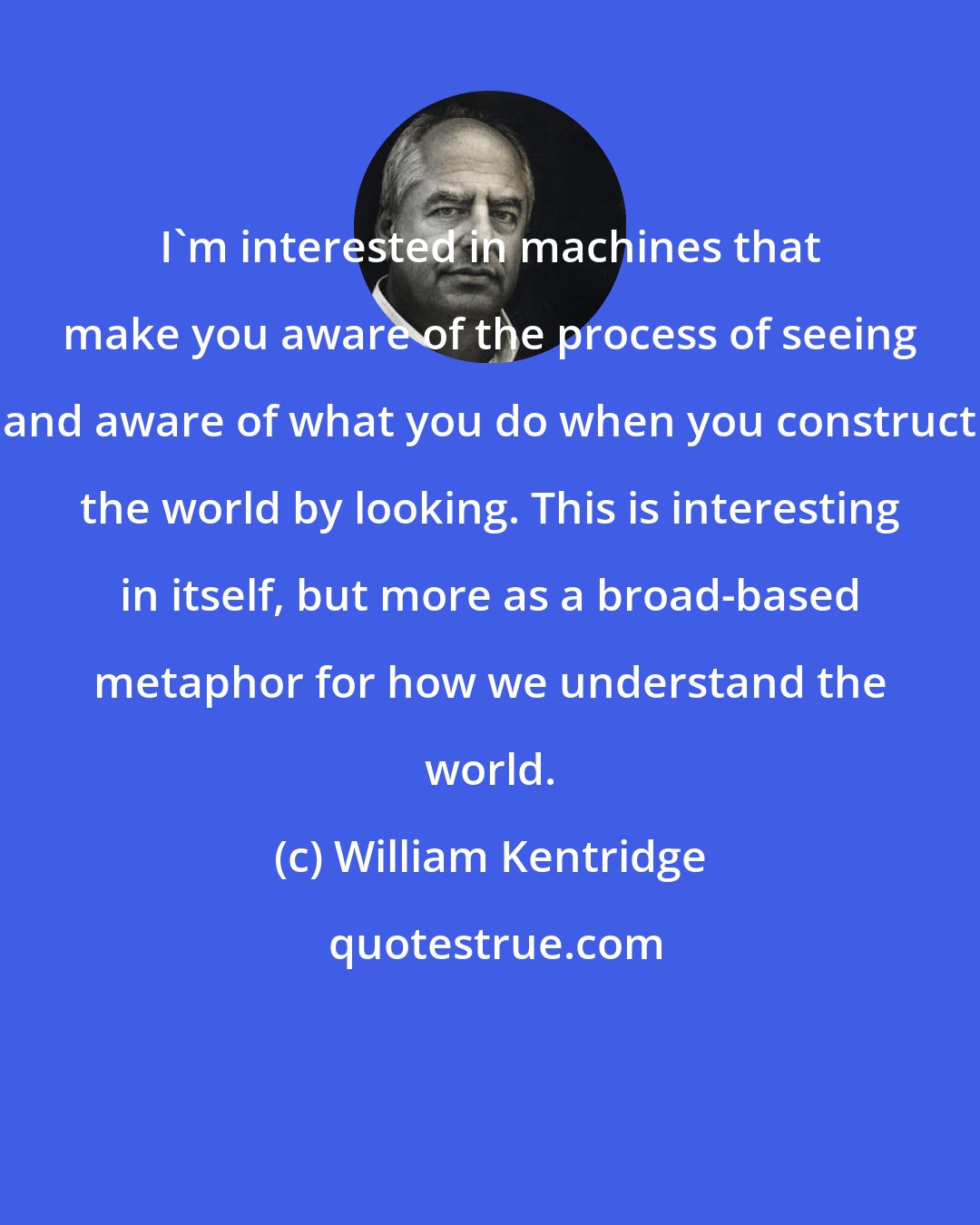 William Kentridge: I'm interested in machines that make you aware of the process of seeing and aware of what you do when you construct the world by looking. This is interesting in itself, but more as a broad-based metaphor for how we understand the world.