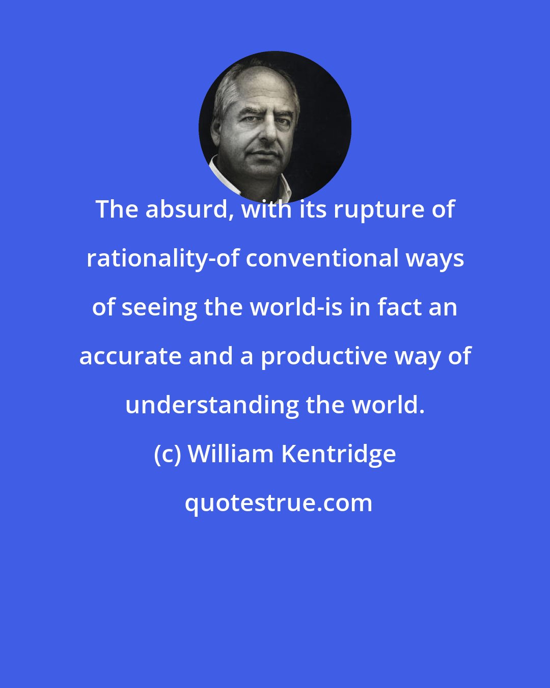 William Kentridge: The absurd, with its rupture of rationality-of conventional ways of seeing the world-is in fact an accurate and a productive way of understanding the world.