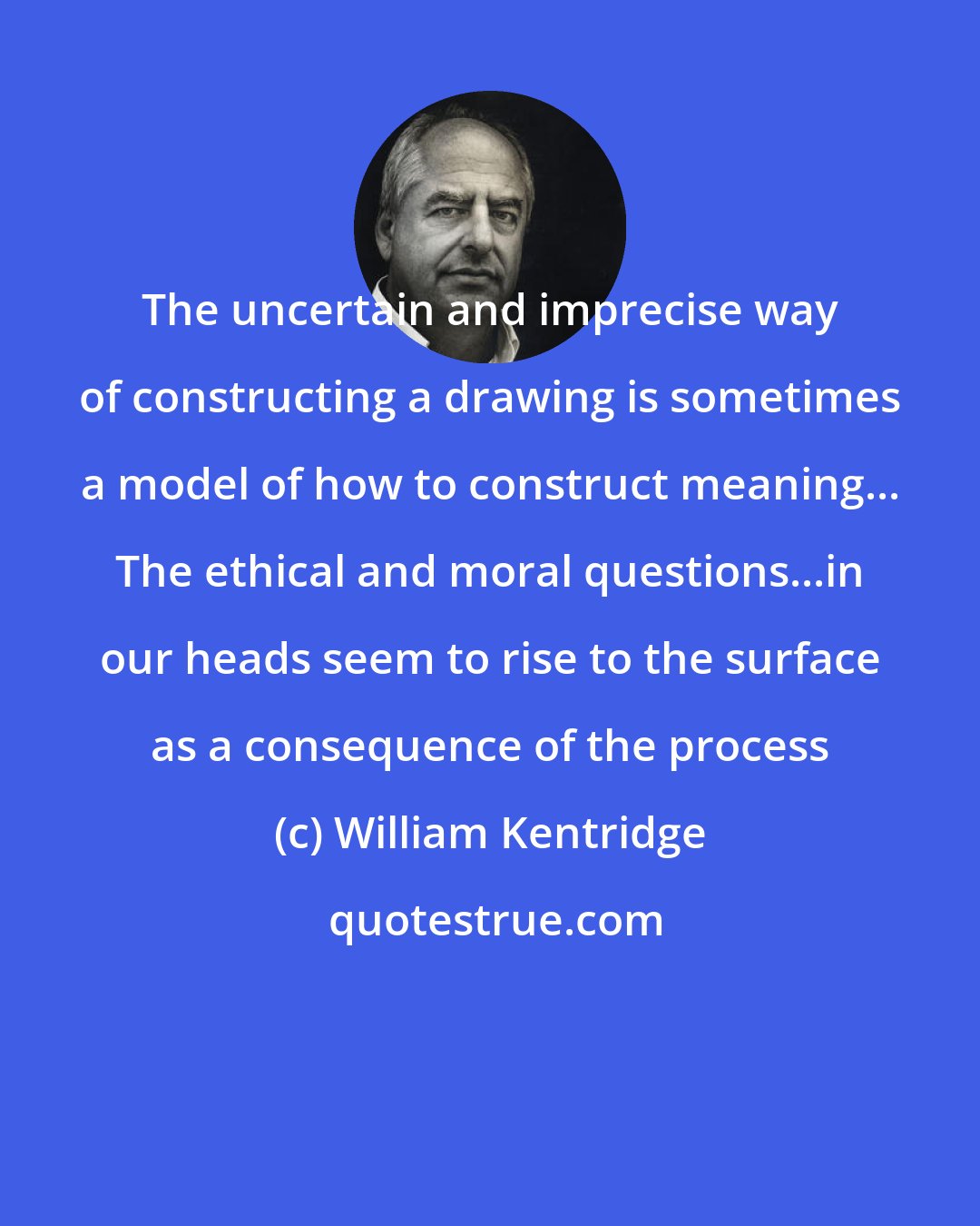 William Kentridge: The uncertain and imprecise way of constructing a drawing is sometimes a model of how to construct meaning... The ethical and moral questions...in our heads seem to rise to the surface as a consequence of the process