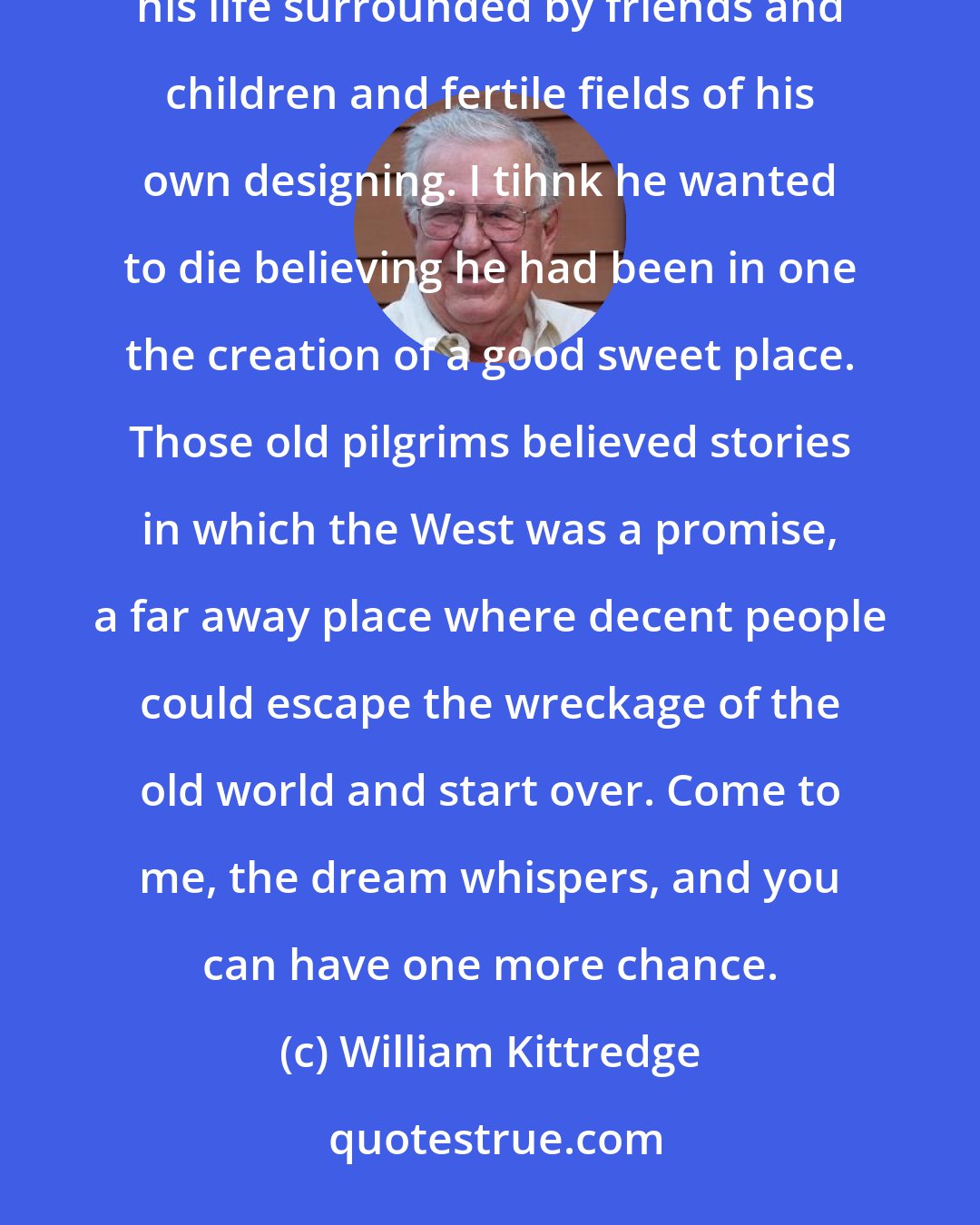 William Kittredge: I wonder what my father saw in his most secret sight of the right life. It's my guess he wanted to live out his life surrounded by friends and children and fertile fields of his own designing. I tihnk he wanted to die believing he had been in one the creation of a good sweet place. Those old pilgrims believed stories in which the West was a promise, a far away place where decent people could escape the wreckage of the old world and start over. Come to me, the dream whispers, and you can have one more chance.