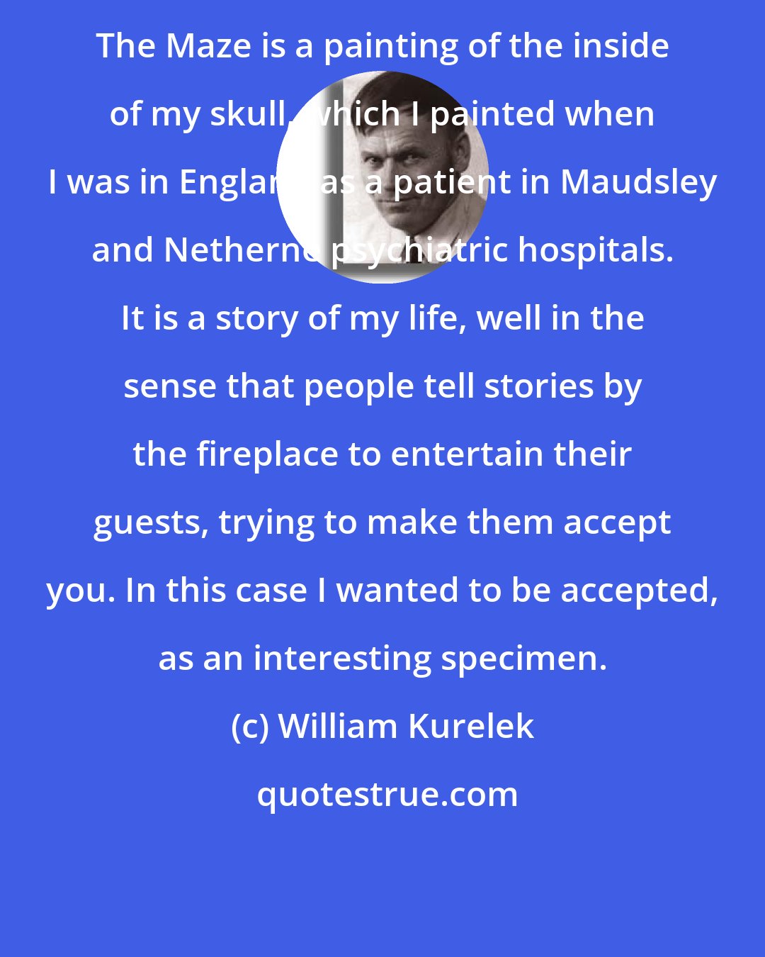 William Kurelek: The Maze is a painting of the inside of my skull, which I painted when I was in England as a patient in Maudsley and Netherne psychiatric hospitals. It is a story of my life, well in the sense that people tell stories by the fireplace to entertain their guests, trying to make them accept you. In this case I wanted to be accepted, as an interesting specimen.