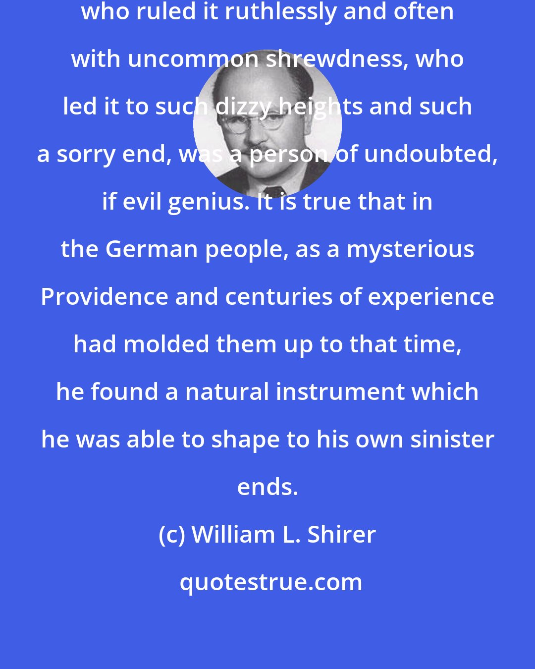 William L. Shirer: Hitler, who founded the Third Reich, who ruled it ruthlessly and often with uncommon shrewdness, who led it to such dizzy heights and such a sorry end, was a person of undoubted, if evil genius. It is true that in the German people, as a mysterious Providence and centuries of experience had molded them up to that time, he found a natural instrument which he was able to shape to his own sinister ends.