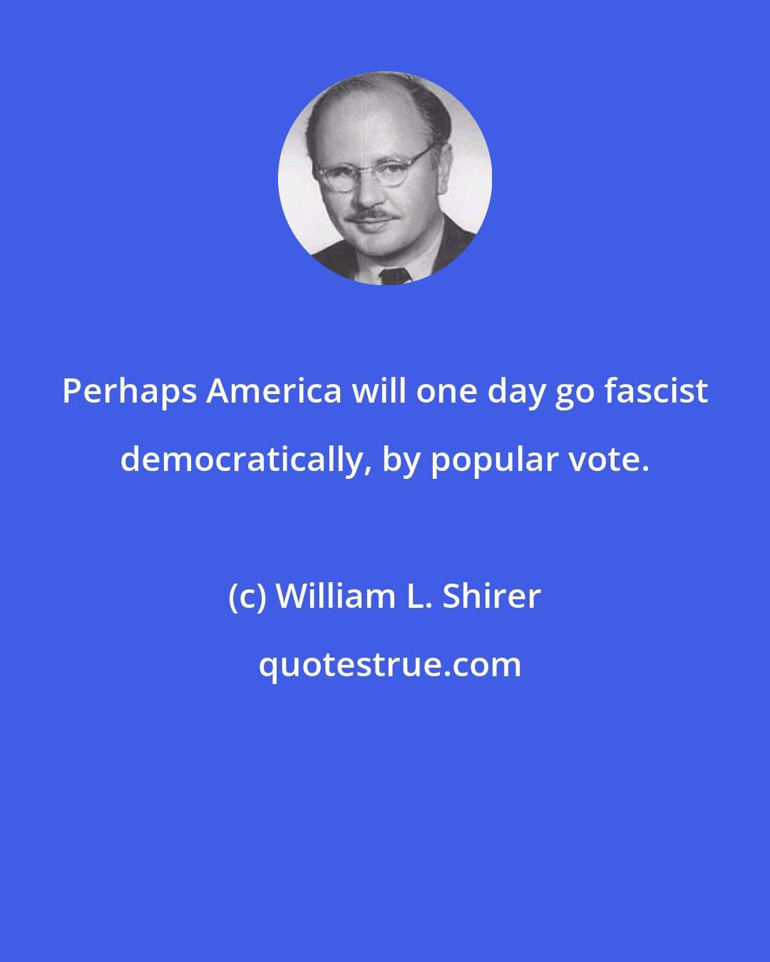 William L. Shirer: Perhaps America will one day go fascist democratically, by popular vote.
