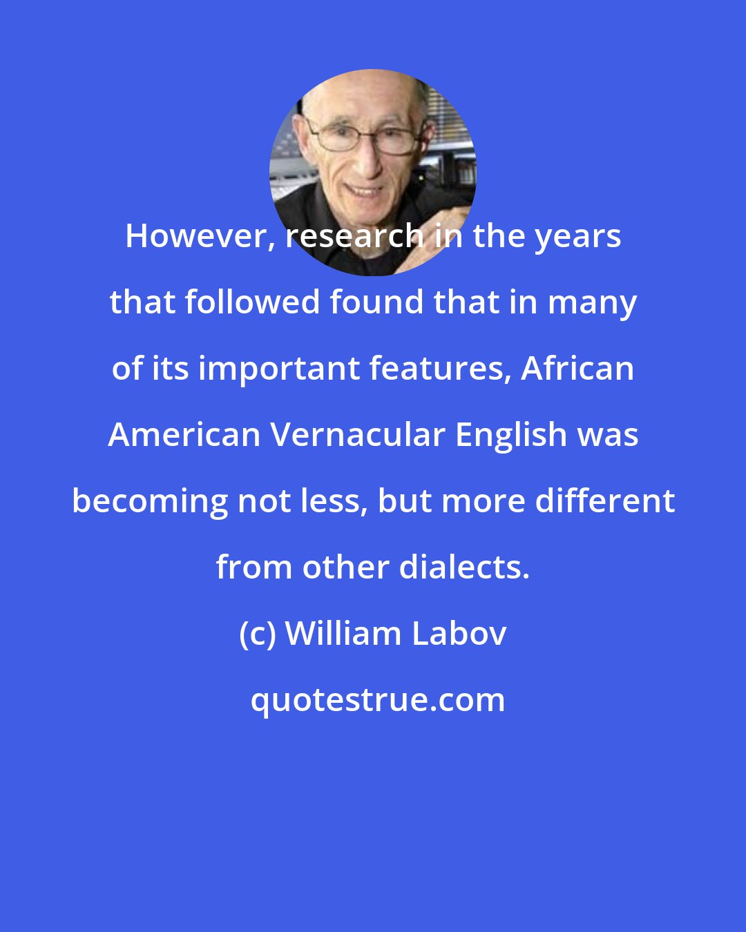 William Labov: However, research in the years that followed found that in many of its important features, African American Vernacular English was becoming not less, but more different from other dialects.