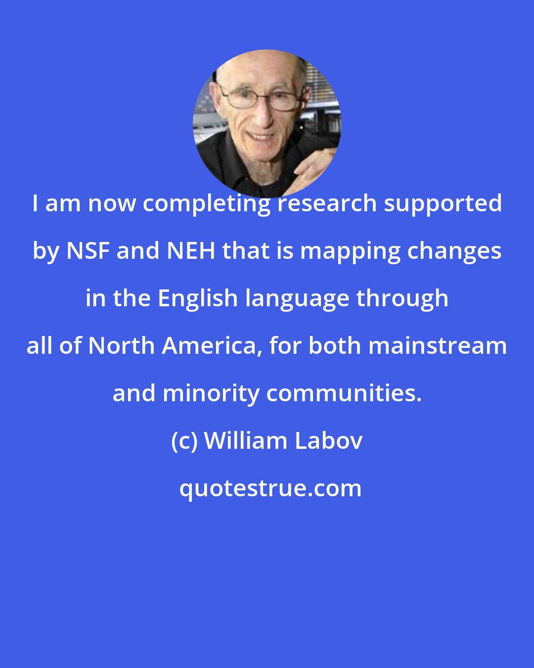 William Labov: I am now completing research supported by NSF and NEH that is mapping changes in the English language through all of North America, for both mainstream and minority communities.