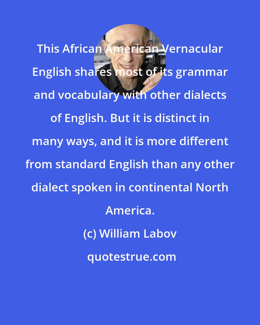 William Labov: This African American Vernacular English shares most of its grammar and vocabulary with other dialects of English. But it is distinct in many ways, and it is more different from standard English than any other dialect spoken in continental North America.