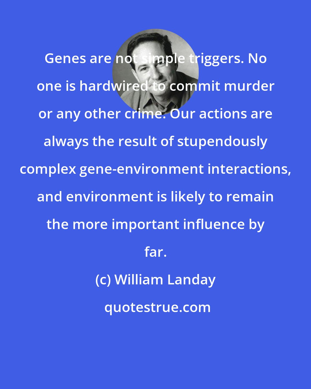 William Landay: Genes are not simple triggers. No one is hardwired to commit murder or any other crime. Our actions are always the result of stupendously complex gene-environment interactions, and environment is likely to remain the more important influence by far.