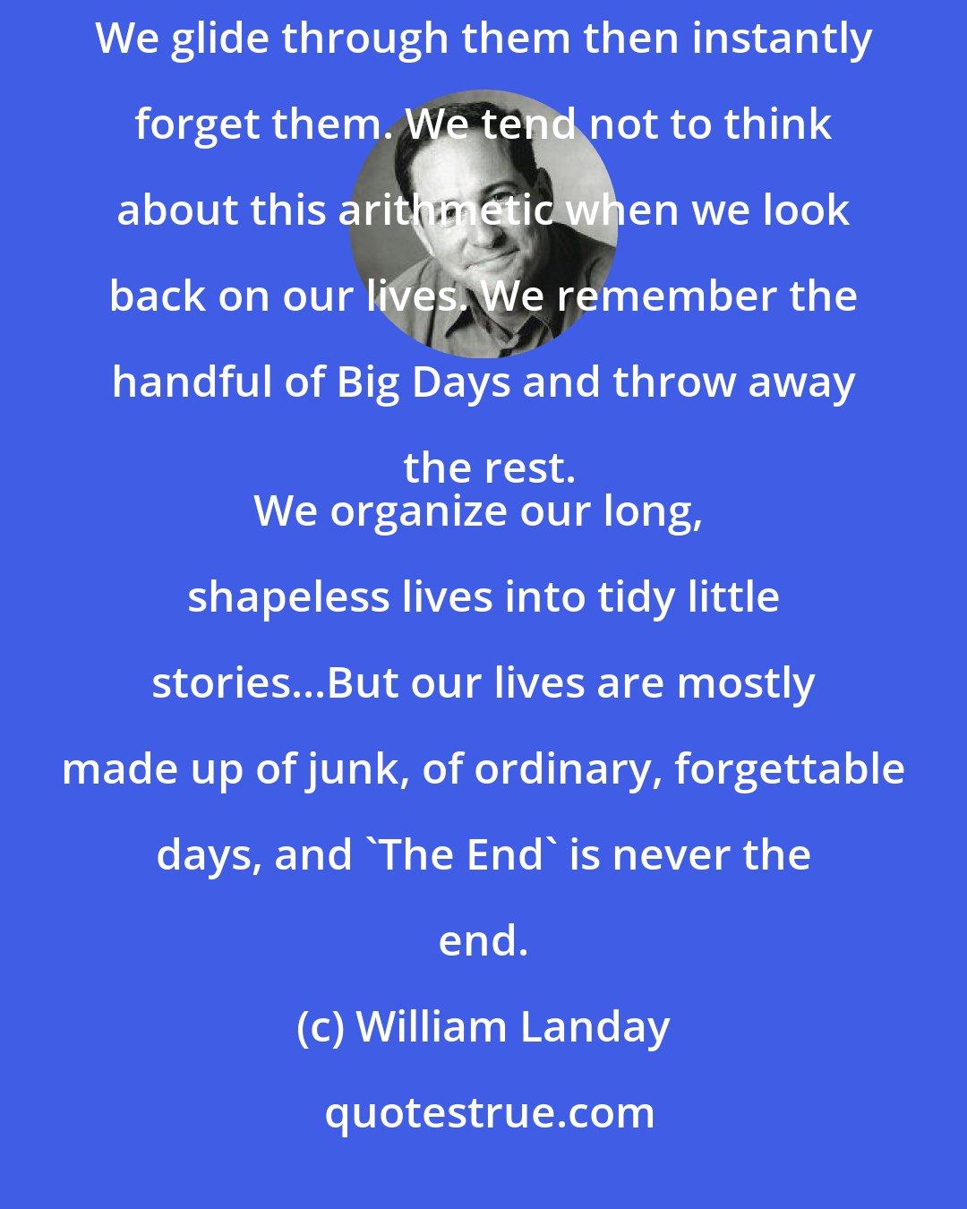 William Landay: The rest-the vast majority, tens of thousands of days-are unremarkable, repetitive, even monotonous. We glide through them then instantly forget them. We tend not to think about this arithmetic when we look back on our lives. We remember the handful of Big Days and throw away the rest.
We organize our long, shapeless lives into tidy little stories...But our lives are mostly made up of junk, of ordinary, forgettable days, and 'The End' is never the end.