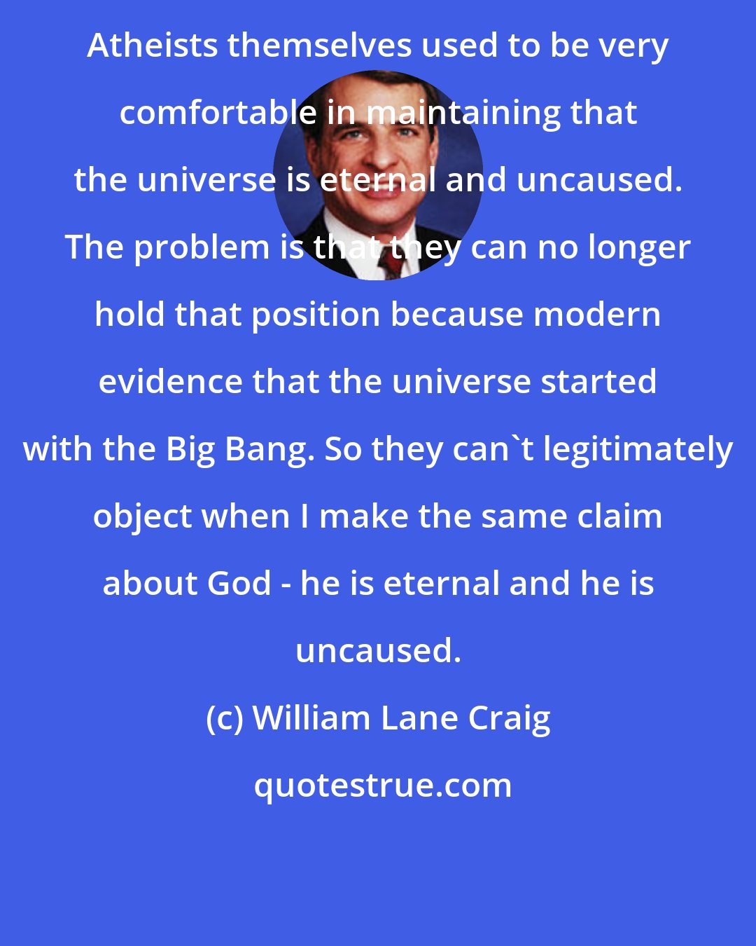 William Lane Craig: Atheists themselves used to be very comfortable in maintaining that the universe is eternal and uncaused. The problem is that they can no longer hold that position because modern evidence that the universe started with the Big Bang. So they can't legitimately object when I make the same claim about God - he is eternal and he is uncaused.