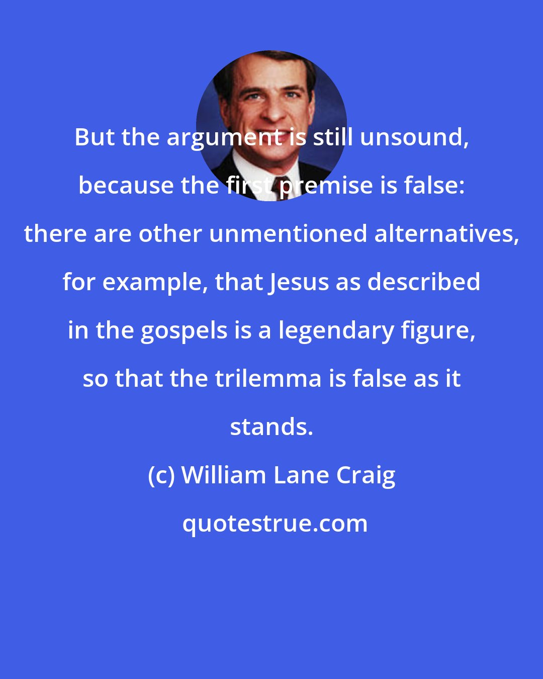 William Lane Craig: But the argument is still unsound, because the first premise is false: there are other unmentioned alternatives, for example, that Jesus as described in the gospels is a legendary figure, so that the trilemma is false as it stands.