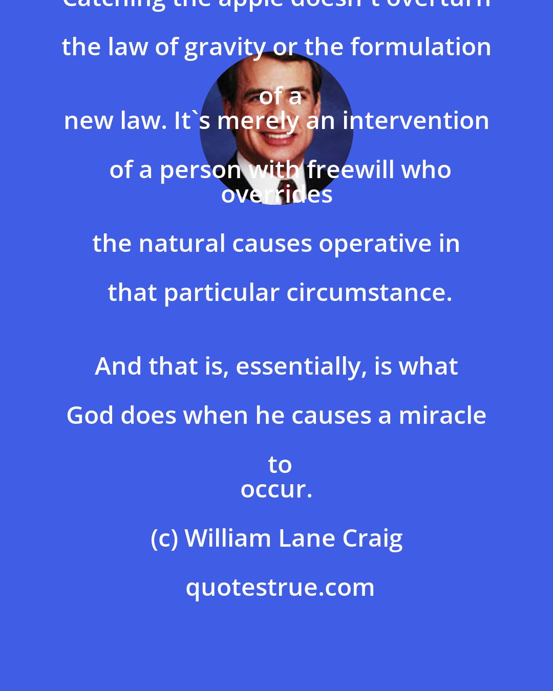 William Lane Craig: Catching the apple doesn't overturn the law of gravity or the formulation of a
 new law. It's merely an intervention of a person with freewill who
 overrides the natural causes operative in that particular circumstance.
 And that is, essentially, is what God does when he causes a miracle to
 occur.