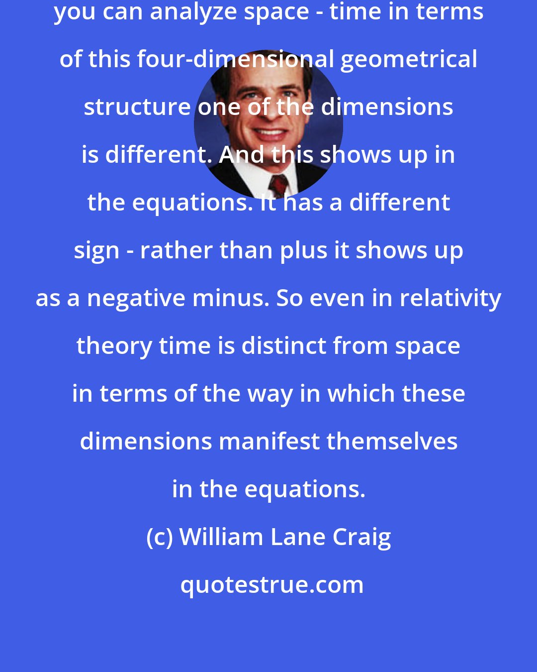 William Lane Craig: Even in relativity theory even though you can analyze space - time in terms of this four-dimensional geometrical structure one of the dimensions is different. And this shows up in the equations. It has a different sign - rather than plus it shows up as a negative minus. So even in relativity theory time is distinct from space in terms of the way in which these dimensions manifest themselves in the equations.