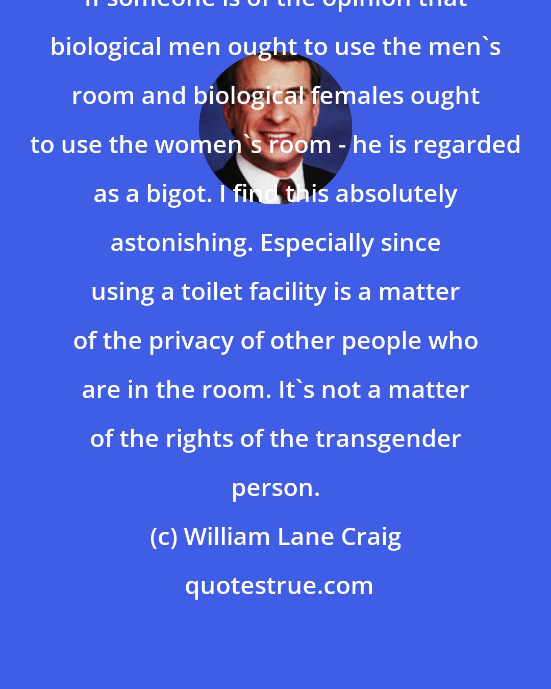 William Lane Craig: If someone is of the opinion that biological men ought to use the men's room and biological females ought to use the women's room - he is regarded as a bigot. I find this absolutely astonishing. Especially since using a toilet facility is a matter of the privacy of other people who are in the room. It's not a matter of the rights of the transgender person.