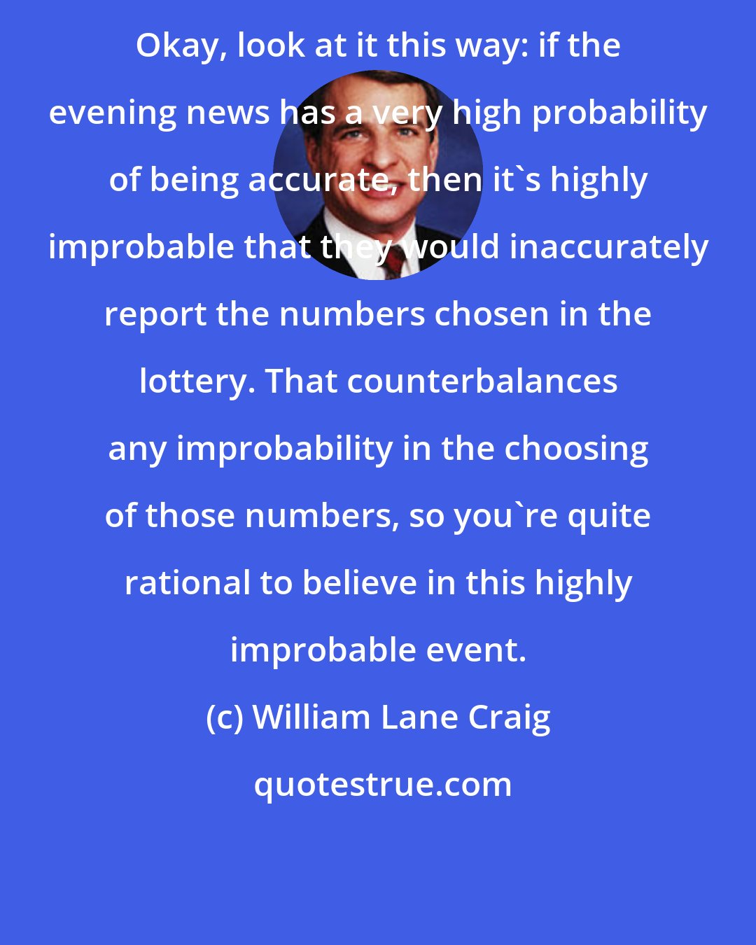 William Lane Craig: Okay, look at it this way: if the evening news has a very high probability of being accurate, then it's highly improbable that they would inaccurately report the numbers chosen in the lottery. That counterbalances any improbability in the choosing of those numbers, so you're quite rational to believe in this highly improbable event.