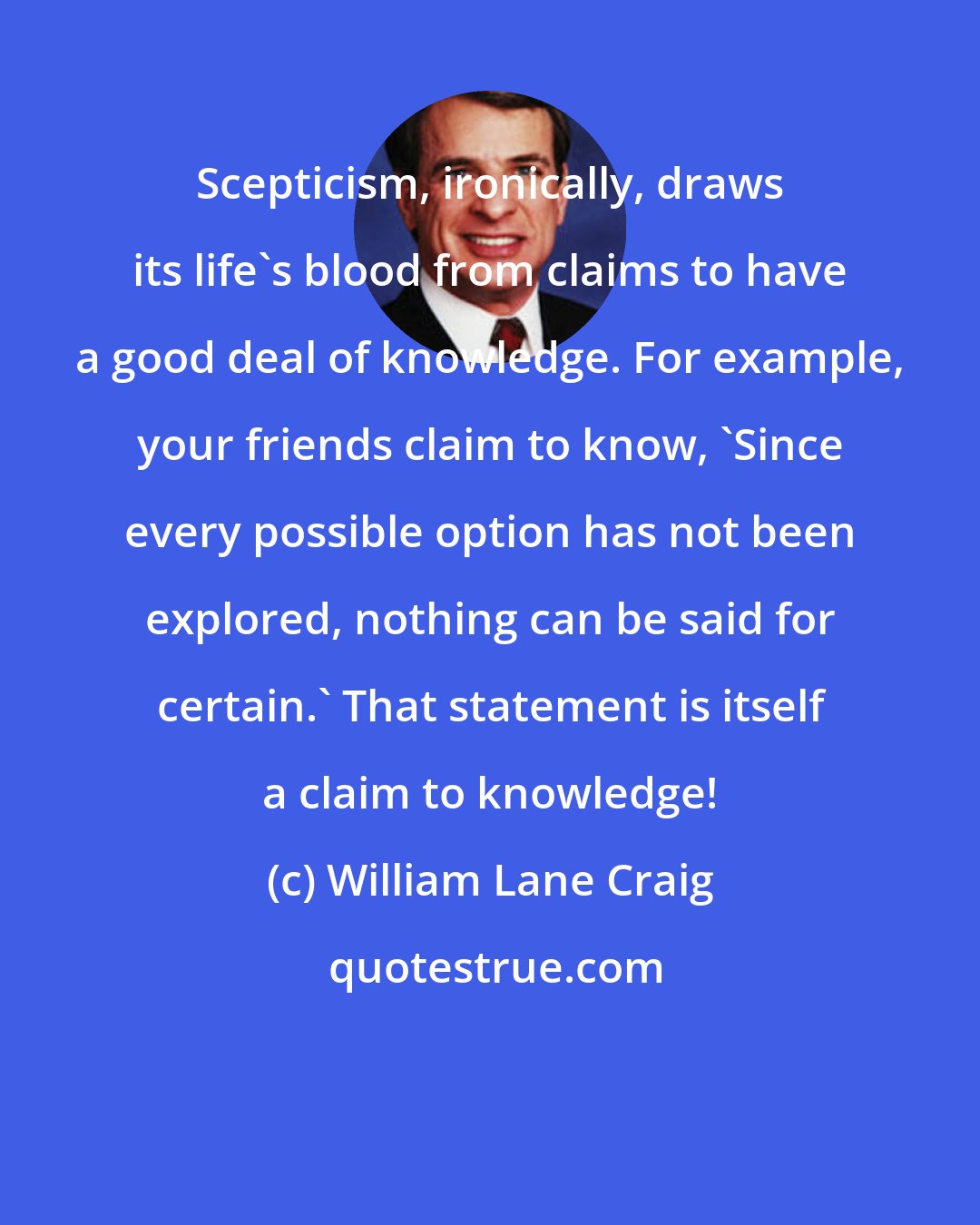 William Lane Craig: Scepticism, ironically, draws its life's blood from claims to have a good deal of knowledge. For example, your friends claim to know, 'Since every possible option has not been explored, nothing can be said for certain.' That statement is itself a claim to knowledge!