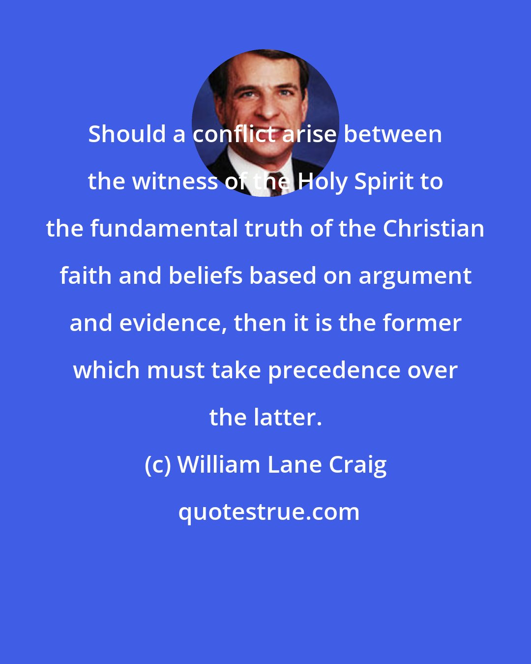 William Lane Craig: Should a conflict arise between the witness of the Holy Spirit to the fundamental truth of the Christian faith and beliefs based on argument and evidence, then it is the former which must take precedence over the latter.