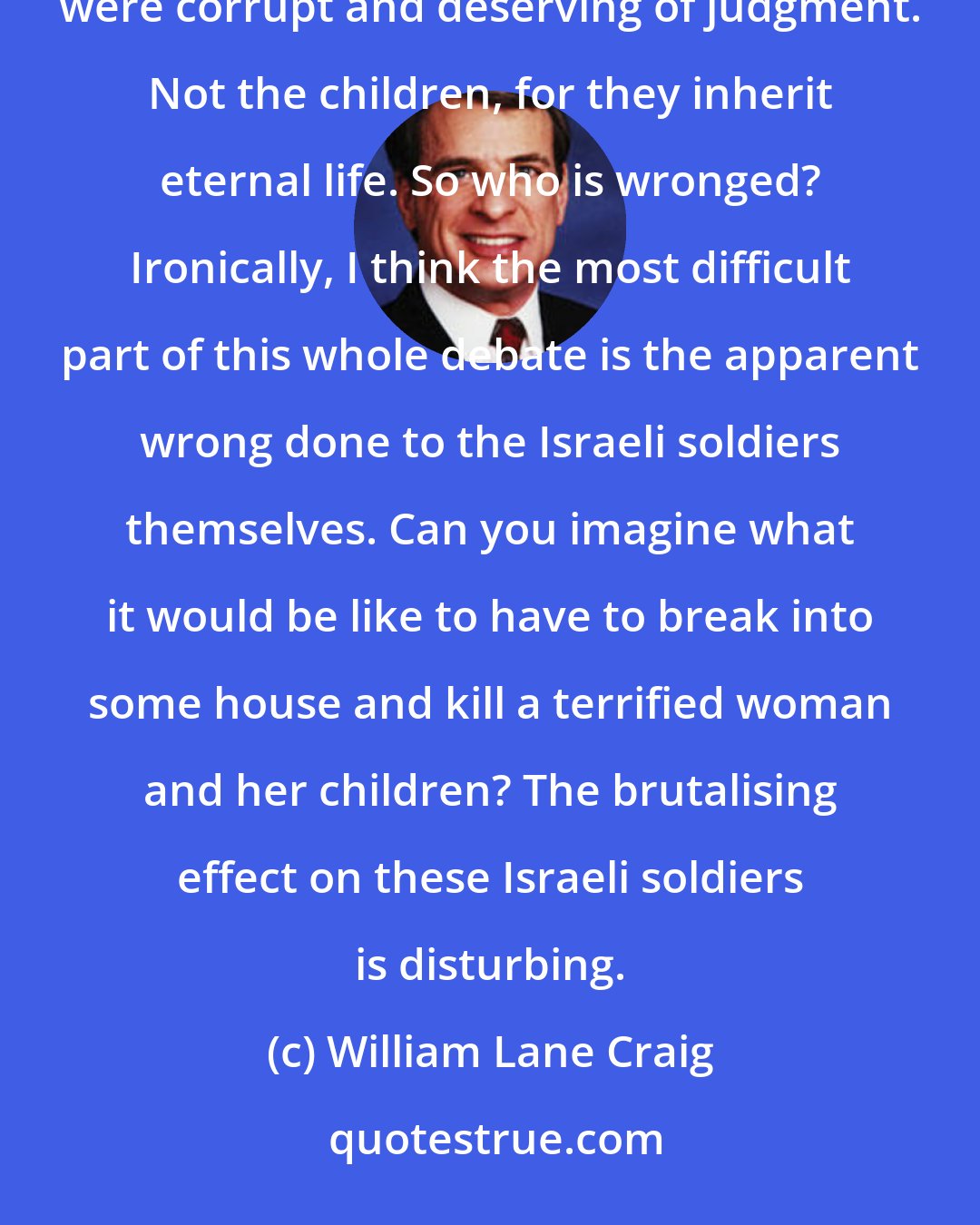 William Lane Craig: So whom does God wrong in commanding the destruction of the Canaanites? Not the Canaanite adults, for they were corrupt and deserving of judgment. Not the children, for they inherit eternal life. So who is wronged? Ironically, I think the most difficult part of this whole debate is the apparent wrong done to the Israeli soldiers themselves. Can you imagine what it would be like to have to break into some house and kill a terrified woman and her children? The brutalising effect on these Israeli soldiers is disturbing.