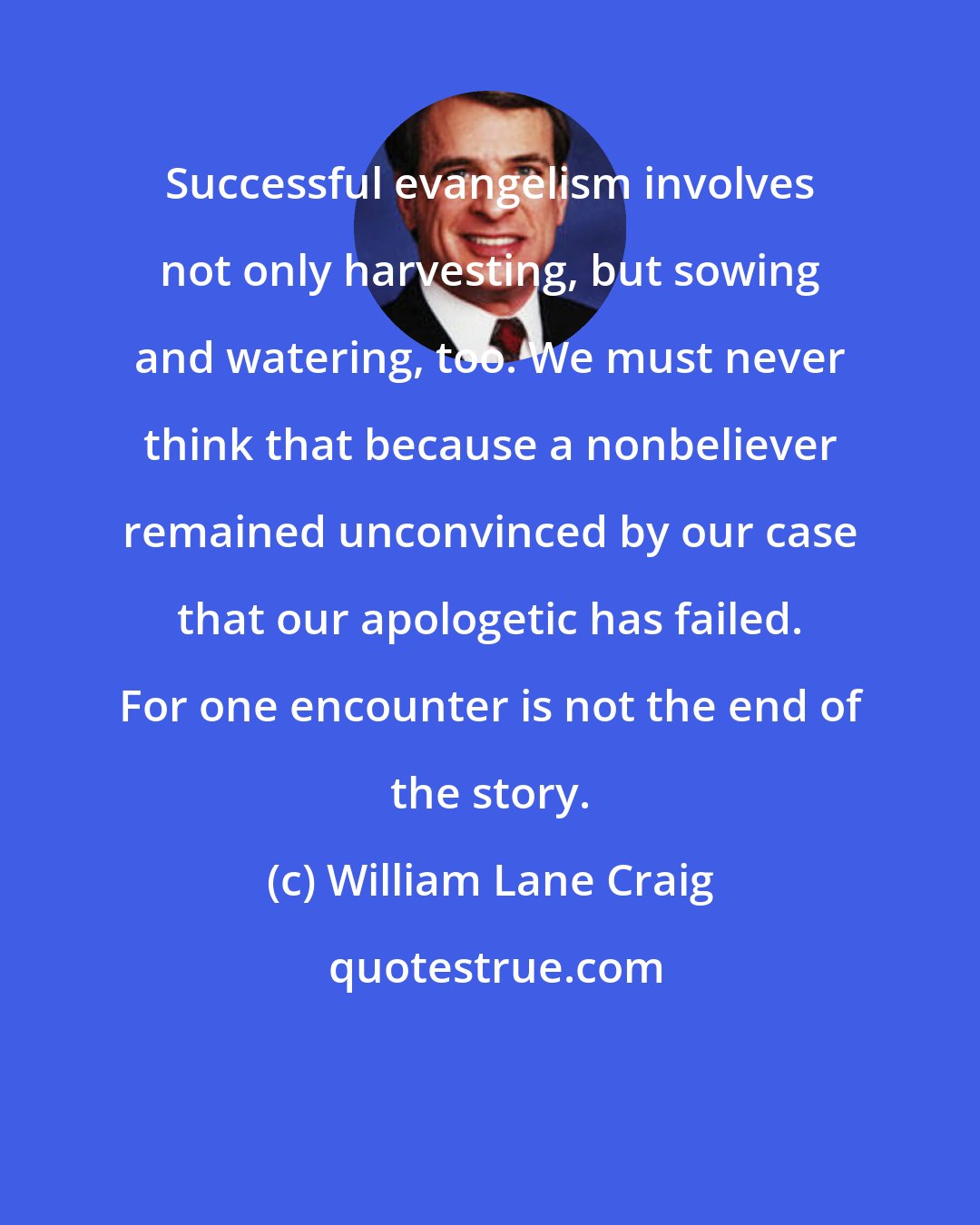 William Lane Craig: Successful evangelism involves not only harvesting, but sowing and watering, too. We must never think that because a nonbeliever remained unconvinced by our case that our apologetic has failed. For one encounter is not the end of the story.