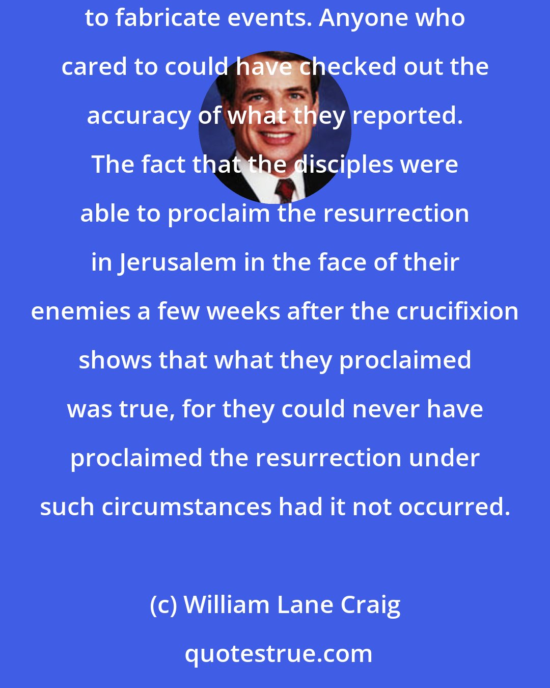 William Lane Craig: The Gospels were written in such temporal and geographical proximity to the events they record that it would have been almost impossible to fabricate events. Anyone who cared to could have checked out the accuracy of what they reported. The fact that the disciples were able to proclaim the resurrection in Jerusalem in the face of their enemies a few weeks after the crucifixion shows that what they proclaimed was true, for they could never have proclaimed the resurrection under such circumstances had it not occurred.