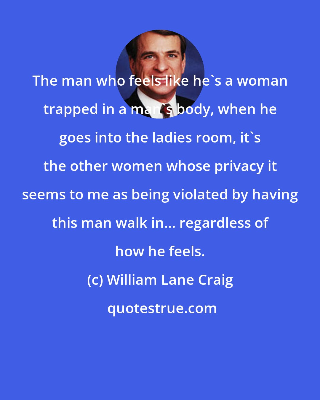 William Lane Craig: The man who feels like he's a woman trapped in a man's body, when he goes into the ladies room, it's the other women whose privacy it seems to me as being violated by having this man walk in... regardless of how he feels.