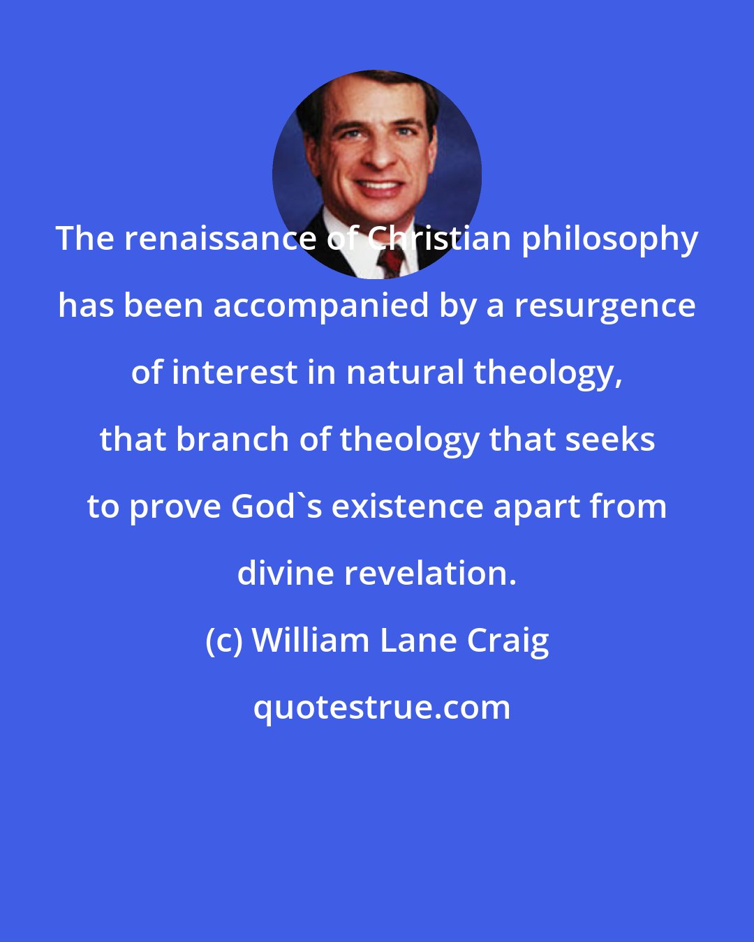 William Lane Craig: The renaissance of Christian philosophy has been accompanied by a resurgence of interest in natural theology, that branch of theology that seeks to prove God's existence apart from divine revelation.