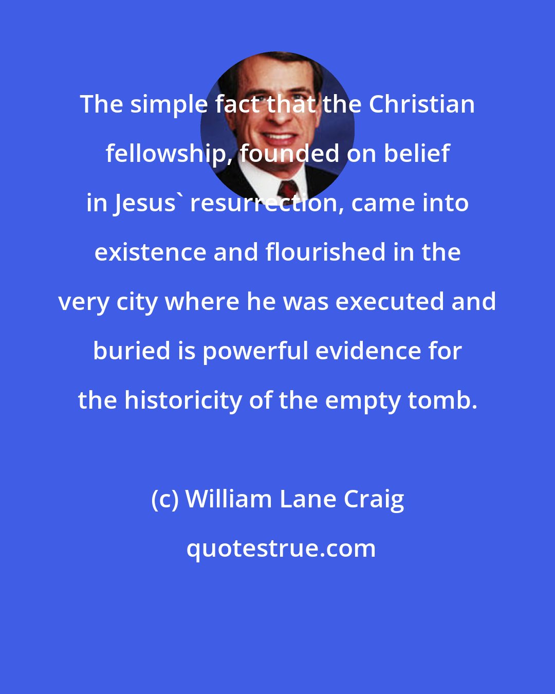 William Lane Craig: The simple fact that the Christian fellowship, founded on belief in Jesus' resurrection, came into existence and flourished in the very city where he was executed and buried is powerful evidence for the historicity of the empty tomb.