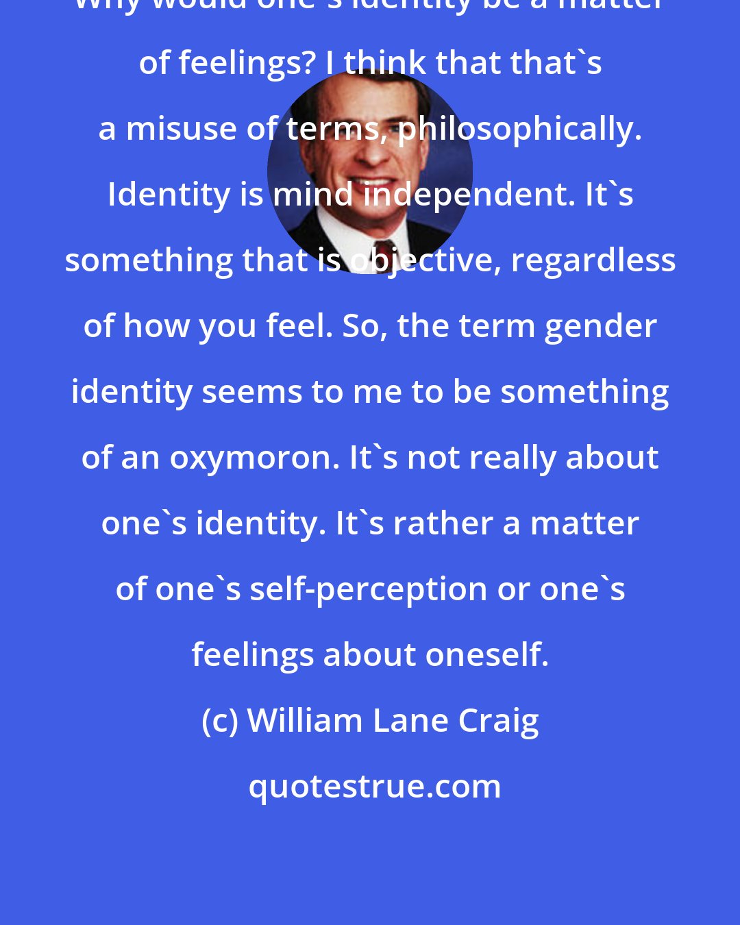 William Lane Craig: Why would one's identity be a matter of feelings? I think that that's a misuse of terms, philosophically. Identity is mind independent. It's something that is objective, regardless of how you feel. So, the term gender identity seems to me to be something of an oxymoron. It's not really about one's identity. It's rather a matter of one's self-perception or one's feelings about oneself.