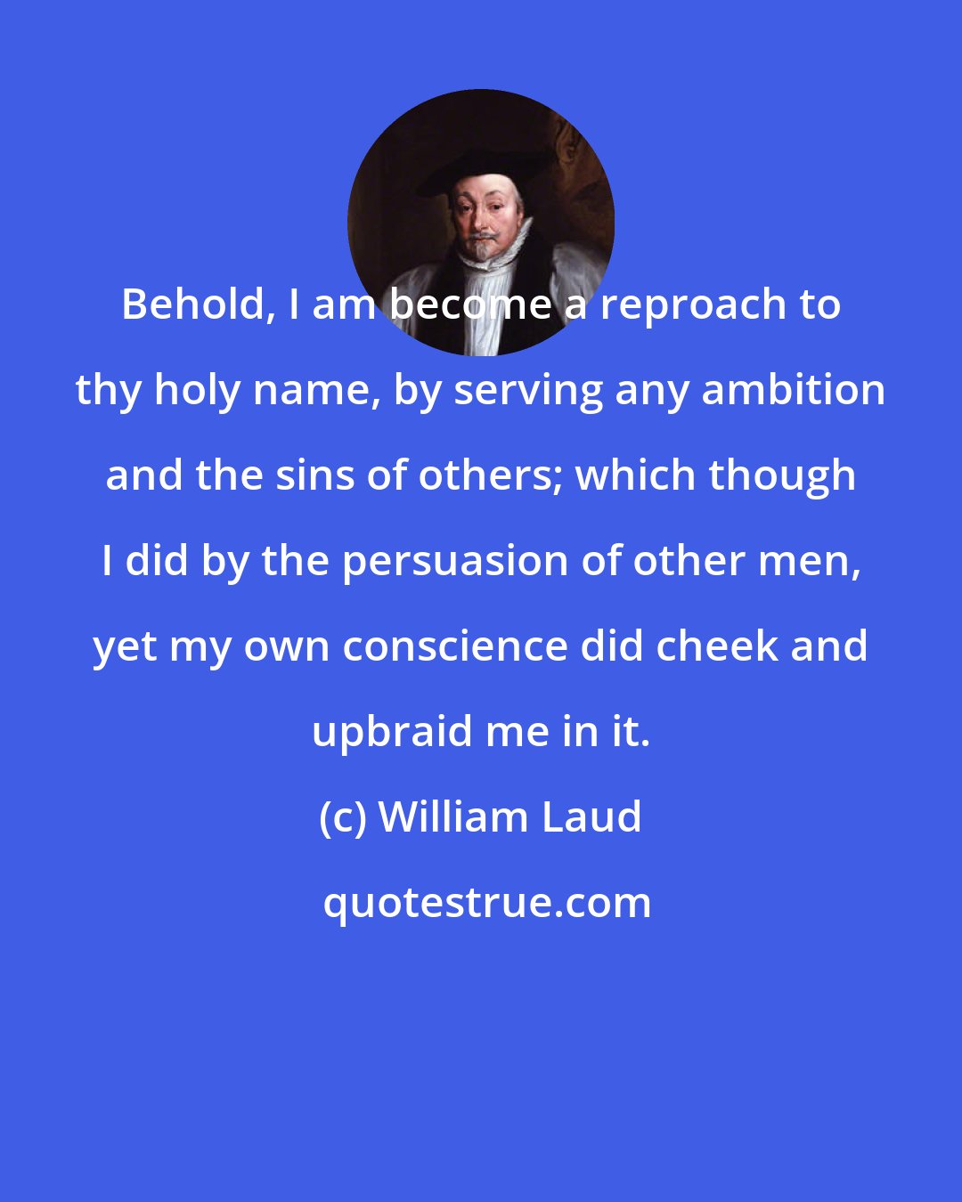 William Laud: Behold, I am become a reproach to thy holy name, by serving any ambition and the sins of others; which though I did by the persuasion of other men, yet my own conscience did cheek and upbraid me in it.