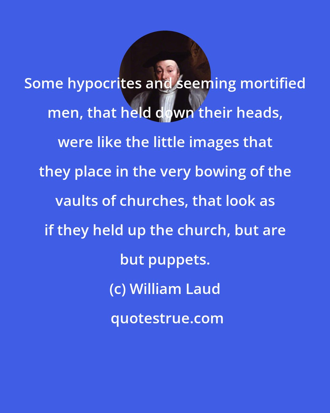 William Laud: Some hypocrites and seeming mortified men, that held down their heads, were like the little images that they place in the very bowing of the vaults of churches, that look as if they held up the church, but are but puppets.