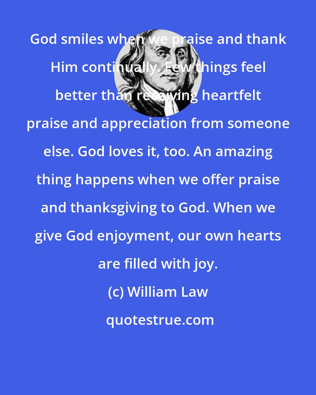 William Law: God smiles when we praise and thank Him continually. Few things feel better than receiving heartfelt praise and appreciation from someone else. God loves it, too. An amazing thing happens when we offer praise and thanksgiving to God. When we give God enjoyment, our own hearts are filled with joy.