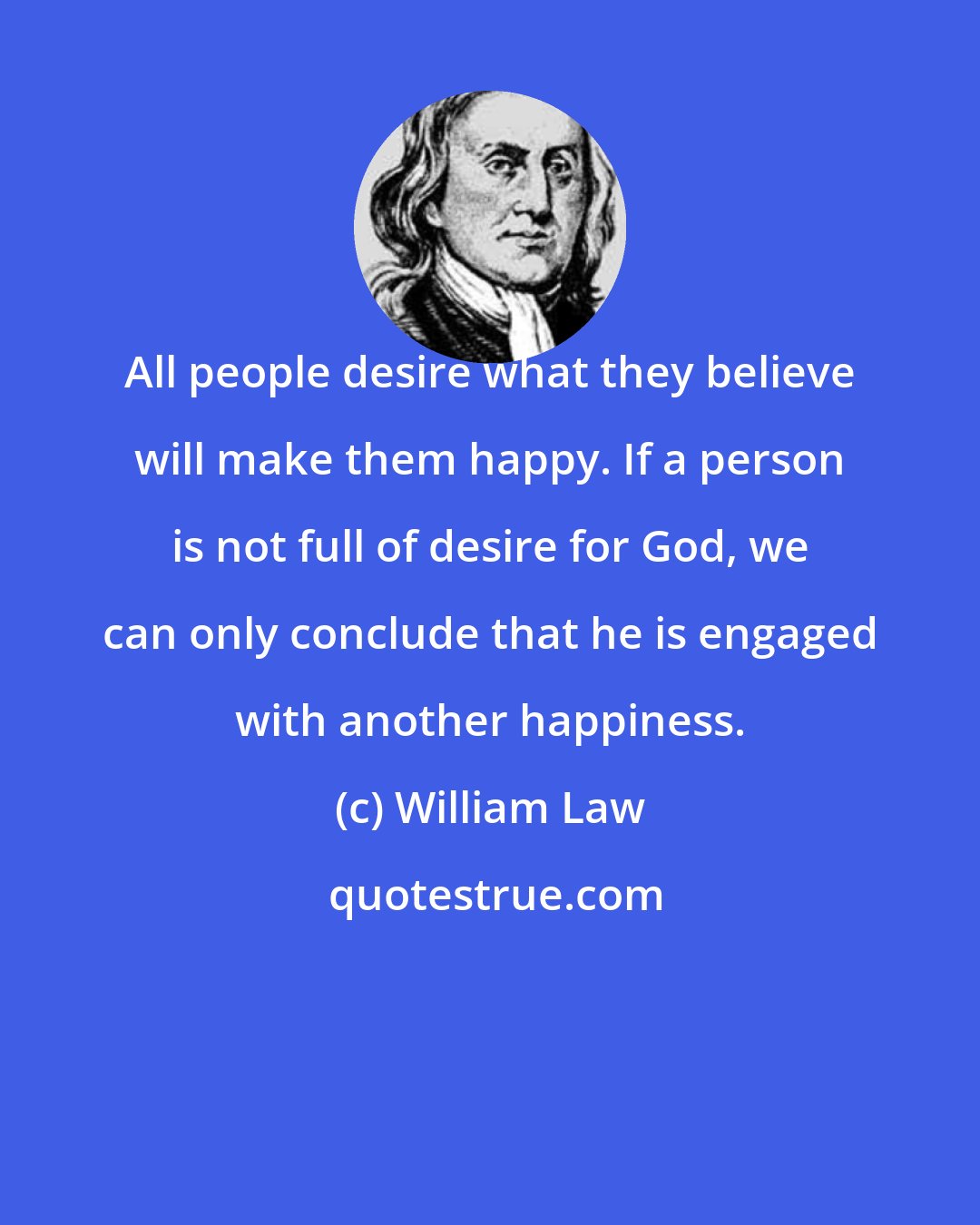 William Law: All people desire what they believe will make them happy. If a person is not full of desire for God, we can only conclude that he is engaged with another happiness.